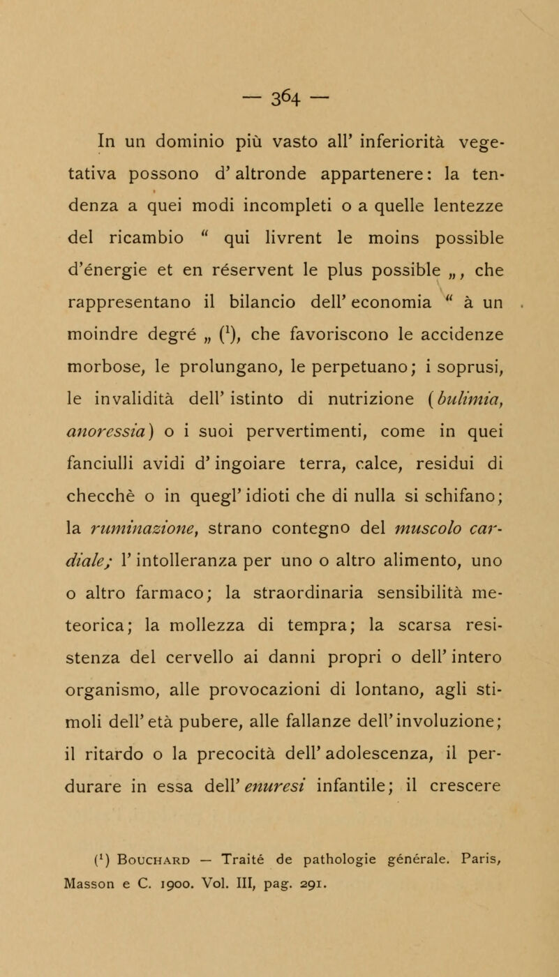In un dominio più vasto all' inferiorità vege- tativa possono d'altronde appartenere: la ten- denza a quei modi incompleti o a quelle lentezze del ricambio  qui livrent le moins possible d'energie et en réservent le plus possible „, che rappresentano il bilancio dell' economia  à un moindre degré „ (*), che favoriscono le accidenze morbose, le prolungano, le perpetuano; i soprusi le invalidità dell'istinto di nutrizione (bulimia anoressia) o i suoi pervertimenti, come in quei fanciulli avidi d'ingoiare terra, calce, residui d checché o in quegl' idioti che di nulla si schifano la ruminazione, strano contegno del muscolo car- diale; r intolleranza per uno o altro alimento, uno o altro farmaco; la straordinaria sensibilità me- teorica; la mollezza di tempra; la scarsa resi- stenza del cervello ai danni propri o dell' intero organismo, alle provocazioni di lontano, agli sti- moli dell'età pubere, alle fallanze dell'involuzione; il ritardo o la precocità dell' adolescenza, il per- durare in essa dell' enuresi infantile; il crescere (*) Bouchard — Traité de pathologie generale. Paris, Masson e C. 1900. Voi. Ili, pag. 291.