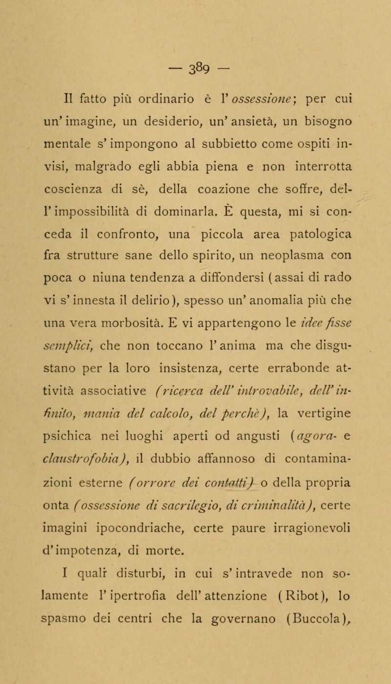 Il fatto più ordinario è Y ossessione; per cui un' imagine, un desiderio, un' ansietà, un bisogno mentale s' impongono al subbietto come ospiti in- visi, malgrado egli abbia piena e non interrotta coscienza di sé, della coazione che soffre, del- l'impossibilità di dominarla. È questa, mi si con- ceda il confronto, una piccola area patologica fra strutture sane dello spirito, un neoplasma con poca o niuna tendenza a diffondersi (assai di rado vi s'innesta il delirio), spesso un'anomalia più che una vera morbosità. E vi appartengono le idee fisse semplici, che non toccano 1' anima ma che disgu- stano per la loro insistenza, certe errabonde at- tività associative (ricerca dell' introvabile, dell'in- finito, mania del calcolo, del perche), la vertigine psichica nei luoghi aperti od angusti (agora- e claustrofobia), il dubbio affannoso di contamina- zioni esterne (orrore dei contatti) o della propria onta (ossessione di sacrilegio, di criminalità), certe imagini ipocondriache, certe paure irragionevoli d'impotenza, di morte. I qualr disturbi, in cui s'intravede non so- lamente l'ipertrofia dell'attenzione (Ribot), lo spasmo dei centri che la governano (Buccola),