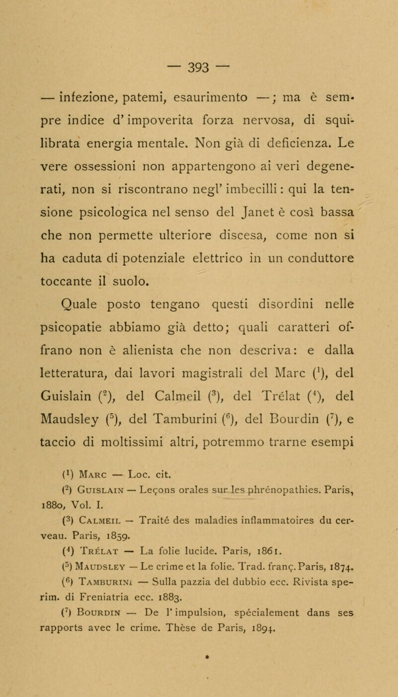 — infezione, patemi, esaurimento —; ma è sem- pre indice d* impoverita forza nervosa, di squi- librata energia mentale. Non già di deficienza. Le vere ossessioni non appartengono ai veri degene- rati, non si riscontrano negl' imbecilli : qui la ten- sione psicologica nel senso del Janet è così bassa che non permette ulteriore discesa, come non si ha caduta di potenziale elettrico in un conduttore toccante il suolo. Quale posto tengano questi disordini nelle psicopatie abbiamo già detto; quali caratteri of- frano non è alienista che non descriva: e dalla letteratura, dai lavori magistrali del Marc (*), del Guislain (2), del Calmeil (3), del Trélat (4), del Maudsley (5), del Tamburini (6), del Bourdin (T), e taccio di moltissimi altri, potremmo trarne esempi (') Marc — Loc. cit. (2) Guislain — Lecons orales sur les phrénopathies. Paris, 1880, Voi. I. (3) Calmeil — Traité des maladies inflaramatoires du cer- veau. Paris, 1859. (4) Trélat — La folie lucide. Paris, 1861. (5) Maudsley — Le crime et la folie. Trad. frane. Paris, 1874. (6) Tamburini — Sulla pazzia del dubbio ecc. Rivista spe- rim. di Freniatria ecc. 1883. (7) Bourdin — De l'impulsion, spécialement dans ses rapports avec le crime. Thèse de Paris, 1894.