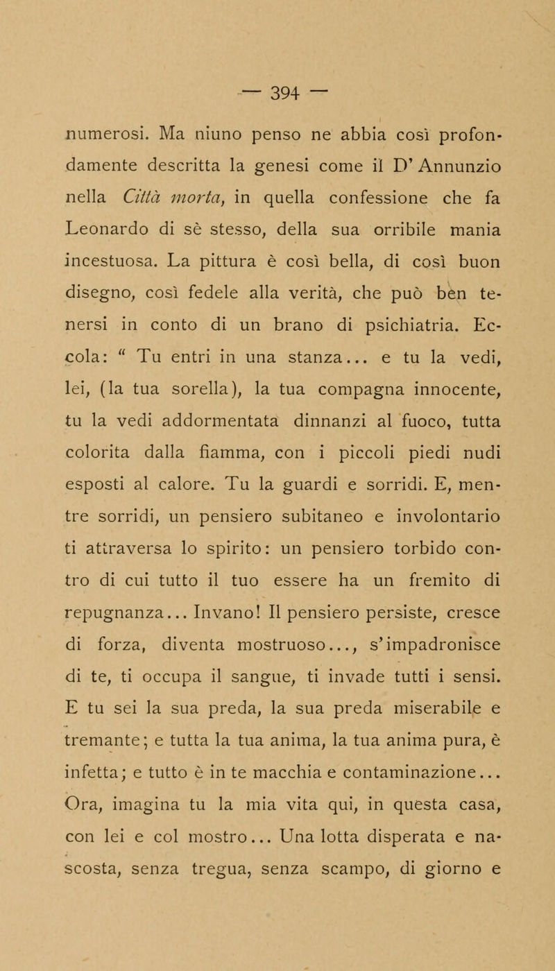 numerosi. Ma niuno penso ne abbia così profon- damente descritta la genesi come il D' Annunzio nella Città morta, in quella confessione che fa Leonardo di sé stesso, della sua orribile mania incestuosa. La pittura è così bella, di così buon disegno, così fedele alla verità, che può ben te- nersi in conto di un brano di psichiatria. Ec- cola:  Tu entri in una stanza... e tu la vedi, lei, (la tua sorella), la tua compagna innocente, tu la vedi addormentata dinnanzi al fuoco, tutta colorita dalla fiamma, con i piccoli piedi nudi esposti al calore. Tu la guardi e sorridi. E, men- tre sorridi, un pensiero subitaneo e involontario ti attraversa lo spirito: un pensiero torbido con- tro di cui tutto il tuo essere ha un fremito di repugnanza... Invano! Il pensiero persiste, cresce di forza, diventa mostruoso..., s'impadronisce di te, ti occupa il sangue, ti invade tutti i sensi. E tu sei la sua preda, la sua preda miserabile e tremante; e tutta la tua anima, la tua anima pura, è infetta ; e tutto è in te macchia e contaminazione... Ora, imagina tu la mia vita qui, in questa casa, con lei e col mostro... Una lotta disperata e na- scosta, senza tregua, senza scampo, di giorno e