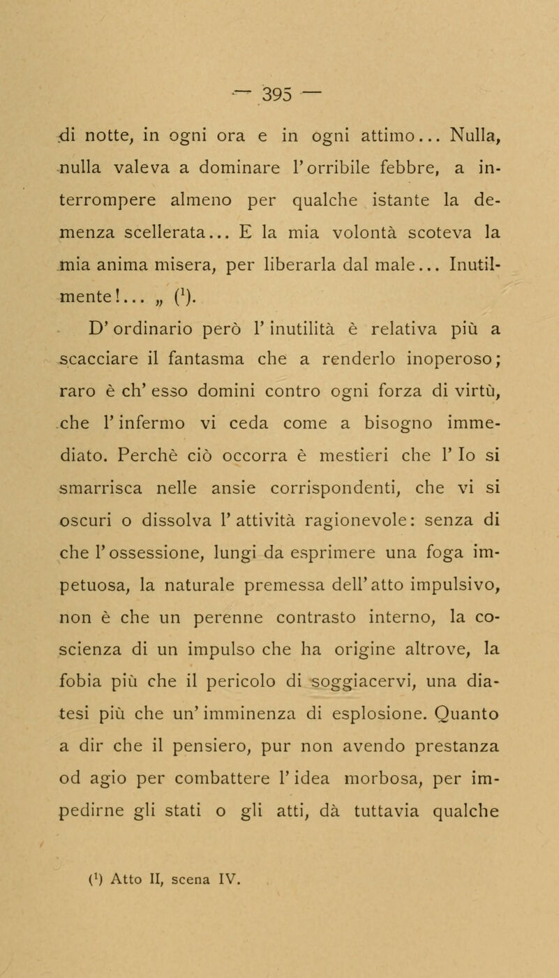 .di notte, in ogni ora e in ogni attimo... Nulla, nulla valeva a dominare l'orribile febbre, a in- terrompere almeno per qualche istante la de- menza scellerata... E la mia volontà scoteva la mia anima misera, per liberarla dal male... Inutil- mente!... „ (*). D'ordinario però 1' inutilità è relativa più a scacciare il fantasma che a renderlo inoperoso raro è eh' esso domini contro ogni forza di virtù che T infermo vi ceda come a bisogno imme diato. Perchè ciò occorra è mestieri che 1' Io si smarrisca nelle ansie corrispondenti, che vi si oscuri o dissolva l'attività ragionevole: senza di che l'ossessione, lungi da esprimere una foga im petuosa, la naturale premessa dell'atto impulsivo non è che un perenne contrasto interno, la co scienza di un impulso che ha origine altrove, la fobia più che il pericolo di soggiacervi, una dia- tesi più che un' imminenza di esplosione. Quanto a dir che il pensiero, pur non avendo prestanza od agio per combattere l'idea morbosa, per im- pedirne gli stati o gli atti, dà tuttavia qualche (*) Atto li, scena IV.