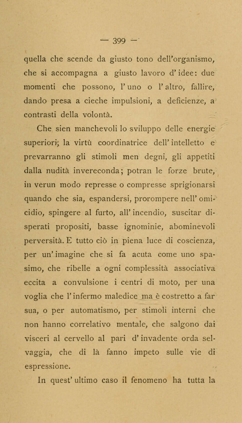 quella che scende da giusto tono dell'organismo, che si accompagna a giusto lavoro d'idee: due momenti che possono, Y uno o l'altro, fallire, dando presa a cieche impulsioni, a deficienze, a contrasti della volontà. Che sien manchevoli lo sviluppo delle energie superiori, la virtù coordinatrice dell' intelletto e prevarranno gli stimoli men degni, gli appetiti dalla nudità invereconda; potran le forze brute, in verun modo represse o compresse sprigionarsi quando che sia, espandersi, prorompere nell'omi- cidio, spingere al furto, all' incendio, suscitar di- sperati propositi, basse ignominie, abominevoli perversità. E tutto ciò in piena luce di coscienza, per un' imagine che si fa acuta come uno spa- simo, che ribelle a ogni complessità associativa eccita a convulsione i centri di moto, per una voglia che l'infermo maledice ma è costretto a far sua, o per automatismo, per stimoli interni che non hanno correlativo mentale, che salgono dai visceri al cervello al pari d'invadente orda sel- vaggia, che di là fanno impeto sulle vie di espressione. In quest' ultimo caso il fenomeno ha tutta la