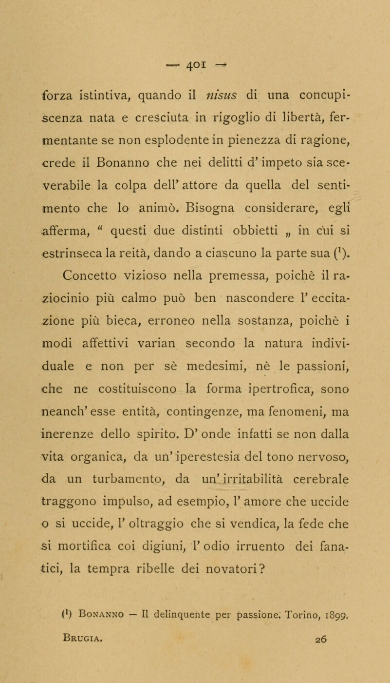 forza istintiva, quando il nisus di una concupi- scenza nata e cresciuta in rigoglio di libertà, fer- mentante se non esplodente in pienezza di ragione, crede il Bonanno che nei delitti d'impeto sia sce- verarle la colpa dell* attore da quella del senti mento che lo animò. Bisogna considerare, egli afferma,  questi due distinti obbietti „ in cui si estrinseca la reità, dando a ciascuno la parte sua (l) Concetto vizioso nella premessa, poiché il ra ziocinio più calmo può ben nascondere 1' eccita zione più bieca, erroneo nella sostanza, poiché : modi affettivi varian secondo la natura indivi duale e non per sé medesimi, né le passioni, che ne costituiscono la forma ipertrofica, sono neanch'esse entità, contingenze, ma fenomeni, ma inerenze dello spirito. D' onde infatti se non dalla vita organica, da un'iperestesia del tono nervoso, da un turbamento, da un' irritabilità cerebrale traggono impulso, ad esempio, 1' amore che uccide o si uccide, 1' oltraggio che si vendica, la fede che si mortifica coi digiuni, 1' odio irruento dei fana- tici, la tempra ribelle dei novatori? (') Bonanno — Il delinquente per passione. Torino, 1899. Brugia. 26