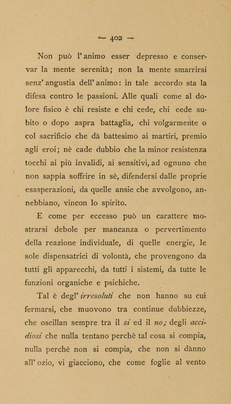 ■=*■ 4°2 —* Non può T animo esser depresso e conser- var la mente serenità; non la mente smarrirsi senz'angustia dell'animo: in tale accordo sta la difesa contro le passioni. Alle quali come al do- lore fisico è chi resiste e chi cede, chi cede su- bito o dopo aspra battaglia, chi volgarmente o col sacrificio che dà battesimo ai martiri, premio agli eroi; né cade dubbio che la minor resistenza tocchi ai più invalidi, ai sensitivi, ad ognuno che non sappia soffrire in sé, difendersi dalle proprie esasperazioni, da quelle ansie che avvolgono, an- nebbiano, vincon lo spirito. E come per eccesso può un carattere mo- strarsi debole per mancanza o pervertimento della reazione individuale, di quelle energie, le sole dispensatrici di volontà, che provengono da tutti gli apparecchi, da tutti i sistemi, da tutte le funzioni organiche e psichiche. Tal è degl' irresoluti che non hanno su cui fermarsi, che muovono tra continue dubbiezze, che oscillan sempre tra il si ed il no; degli acci- diosi che nulla tentano perchè tal cosa sì compia, nulla perchè non si compia, che non si danno