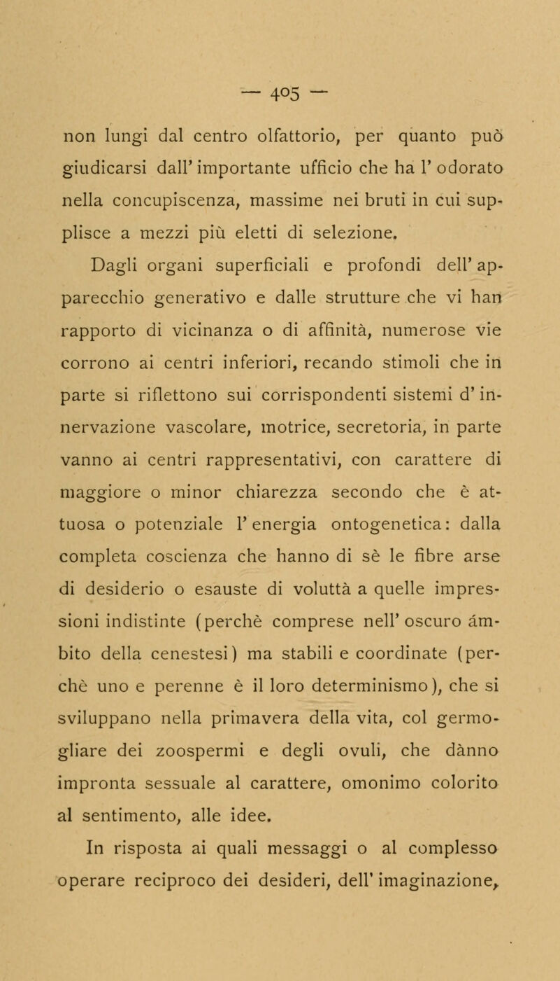 — 4°5 — non lungi dal centro olfattorio, per quanto può giudicarsi dall' importante ufficio che ha Y odorato nella concupiscenza, massime nei bruti in cui sup- plisce a mezzi più eletti di selezione. Dagli organi superficiali e profondi dell' ap- parecchio generativo e dalle strutture che vi han rapporto di vicinanza o di affinità, numerose vie corrono ai centri inferiori, recando stimoli che in parte si riflettono sui corrispondenti sistemi d'in- nervazione vascolare, motrice, secretoria, in parte vanno ai centri rappresentativi, con carattere di maggiore o minor chiarezza secondo che è at- tuosa o potenziale l'energia ontogenetica: dalla completa coscienza che hanno di sé le fibre arse di desiderio o esauste di voluttà a quelle impres- sioni indistinte (perchè comprese nell'oscuro àm- bito della cenestesi) ma stabili e coordinate (per- chè uno e perenne è il loro determinismo), che si sviluppano nella primavera della vita, col germo- gliare dei zoospermi e degli ovuli, che danno impronta sessuale al carattere, omonimo colorito al sentimento, alle idee. In risposta ai quali messaggi o al complesso operare reciproco dei desideri, dell' imaginazione,