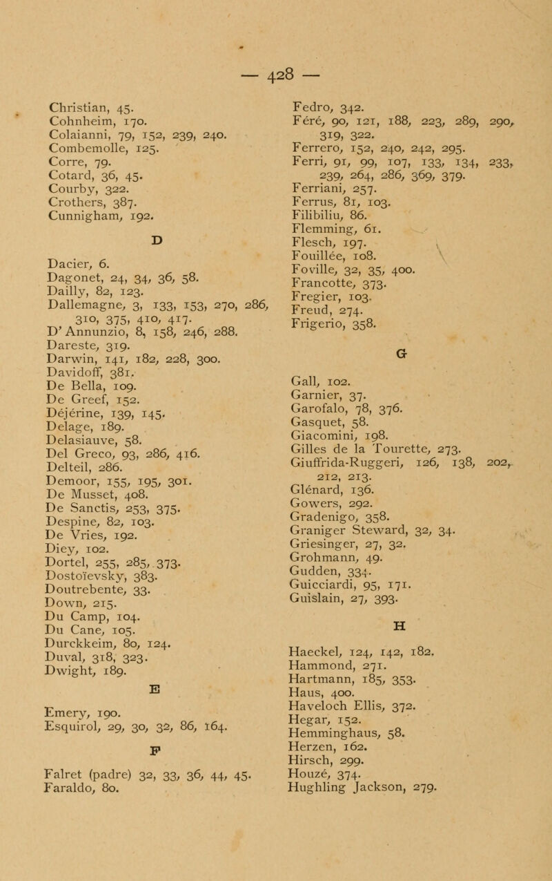 Christian, 45. Cohnheim, 170. Colaianni, 79, 152, 239, 240. Combemolle, 125. Corre, 79. Cotard, 36, 45. Courby, 322. Crothers, 387. Cunnigham, 192. Dacier, 6. Dagonet, 24, 34, 36, 58. Dailly, 82, 123. Dallemagne, 3, 133, 153, 270, 286, 3io, 375, 410, 417. D'Annunzio, 8, 158, 246, 288. Dareste, 319. Darwin, 141, 182, 228, 300. Davidoff, 381. De Bella, 109. De Greef, 152. Déjérine, 139, 145. Delage, 189. Delasiauve, 58. Del Greco, 93, 286, 416. Delteil, 286. Demoor, 155, 195, 301. De Musset, 408. De Sanctis, 253, 375. Despine, 82, 103. De Vries, 192. Diey, 102. Dortel, 255, 285, 373. Dostoì'evsky, 383. Doutrebente, 33. Down, 215. Du Camp, 104. Du Cane, 105. Durckkeim, 80, 124. Duval, 318, 323. Dwight, 189. Emery, 190. Esquirol, 29, 30, 32, 86, 164. Falret (padre) 32, 33, 36, 44, 45. Faraldo, 80. 3, 223, 289, 290, Fedro, 342. Fere, 90, 121, 319, 322. Ferrerò, 152, 240, 242, 295. Ferri, 91, 99, 107, 133, 134, 233, 239, 264, 286, 369, 379. Ferriani, 257. Ferrus, 81, 103. Filibiliu, 86. Flemming, 61. Flesch, 197. Fouillée, 108. Foville, 32, 35, 400. Francotte, 373. Fregier, 103. Freud, 274. Frigerio, 358. G Gali, 102. Garnier, 37. Garofalo, 78, 376. Gasquet, 58. Giacomini, 198. Gilles de la Tourette, 273. Giuffrida-Ruggeri, 126, 138, 202, 212, 213. Glénard, 136. Gowers, 292. Gradenigo, 358. Graniger Steward, 32, 34. Griesinger, 27, 32. Grohmann, 49. Gudden, 334. Guicciardi, 95, 171. Guislain, 27, 393. H Haeckel, 124, 142, 182. Hammond, 271. Hartmann, 185, 353. Haus, 400. Haveloch Ellis, 372. Hegar, 152. Hemminghaus, 58. Herzen, 162. Hirsch, 299. Houzé, 374. Hughling Jackson, 279.