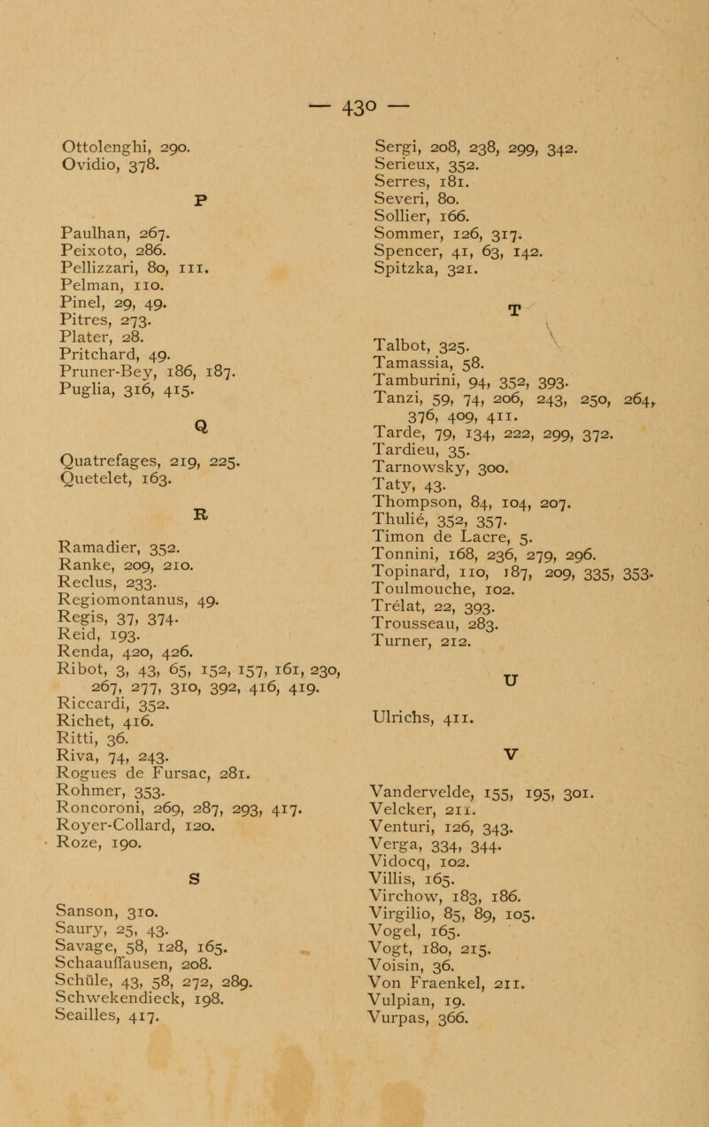 Ottolenghi, 290. Ovidio, 378. Paulhan, 267. Peixoto, 286. Pellizzari, 80, in, Pelman, no. Pinel, 29, 49. Pitres, 273. Plater, 28. Pritchard, 49. Pruner-Bey, 186, 187. Puglia, 316, 415. Q Quatrefages, 219, 225. Quetelet, 163. Ramadier, 352. Ranke, 209, 210. Reclus, 233. Regiomontanus, 49. Regis, 37, 374. Reid, 193. Renda, 420, 426. Ribot, 3, 43, 65, 152, 157, 161, 230, 267, 277, 310, 392, 416, 419. Riccardi, 352. Richet, 416. Ritti, 36. Riva, 74, 243. Rogues de Fursac, 281. Rohmer, 353. Roncoroni, 269, 287, 293, 417. Royer-Collard, 120. Roze, 190. S Sanson, 310. Saury, 25, 43. Savage, 58, 128, 165. Schaauffausen, 208. Sditile, 43, 58, 272, 289. Schwekendieck, 198. Seailles, 417. Sergi, 208, 238, 299, 342. Serieux, 352. Serres, 181. Severi, 80. Sollier, 166. Sommer, 126, 317. Spencer, 41, 63, 142. Spitzka, 321. Talbot, 325. Tamassia, 58. Tamburini, 94, 352, 393. Tanzi, 59, 74, 206, 243, 250, 264, 376, 409, 411. Tarde, 79, 134, 222, 299, 372. Tardieu, 35. Tarnowsky, 300. Taty, 43. Thompson, 84, 104, 207. Thulié, 352, 357. Timon de Lacre, 5. Tonnini, 168, 236, 279, 296. Topinard, no, 187, 209, 335, 353. Toulmouche, 102. Trélat, 22, 393. Trousseau, 283. Turner, 212. U Ulrichs, 411. Vandervelde, 155, 195, 301. Velcker, 211. Venturi, 126, 343. Verga, 334, 344. Vidocq, 102. Villis, 165. Virchow, 183, 186. Virgilio, 85, 89, 105. Vogel, 165. Vogt, 180, 215. Voisin, 36. Von Fraenkel, 211. Vulpian, 19. Vurpas, 366.