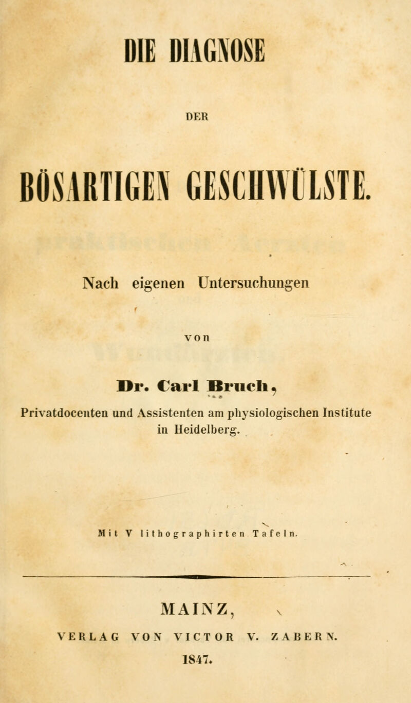 DER BÖSARTIGEN GESCHWÜLSTE Nach eigenen Untersuchungen von Dr. Carl Bruch Privatdocenten und Assistenten am physiologischen Institute in Heidelberg. Mit V lithographirten Tafeln. MAINZ, VERLAG VON VICTOR V. Z A B E R N. 1847,