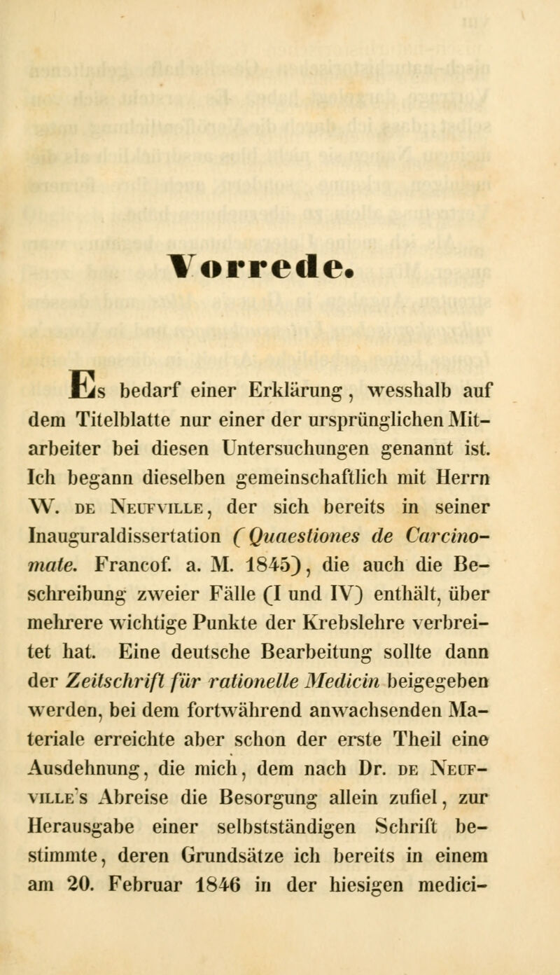 Vorrede. Üis bedarf einer Erklärung, wesshalb auf dem Titelblatte nur einer der ursprünglichen Mit- arbeiter bei diesen Untersuchungen genannt ist. Ich begann dieselben gemeinschaftlich mit Herrn W. de Neufville, der sich bereits in seiner Inauguraldissertation (Quaestiones de Carcino- mate. Francof. a. M. 1845), die auch die Be- schreibung zweier Fälle (I und IV) enthält, über mehrere wichtige Punkte der Krebslehre verbrei- tet hat. Eine deutsche Bearbeitung sollte dann der Zeitschrift für rationelle Medicin beigegeben werden, bei dem fortwährend anwachsenden Ma- teriale erreichte aber schon der erste Theil eine Ausdehnung, die mich, dem nach Dr. de Nelt- ville:s Abreise die Besorgung allein zufiel, zur Herausgabe einer selbstständigen Schrift be- stimmte, deren Grundsätze ich bereits in einem am 20. Februar 1846 in der hiesigen medici-