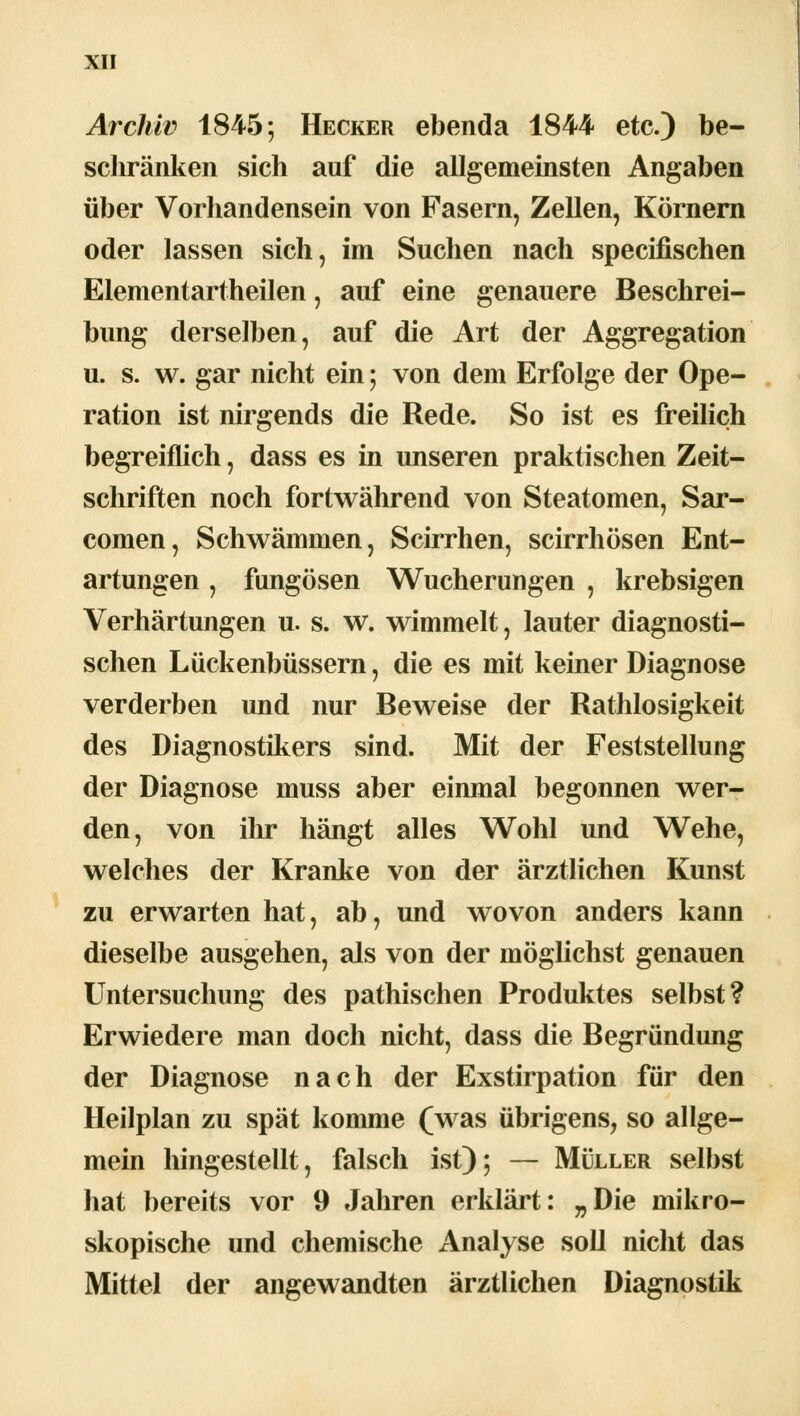 Archiv 1845; Hecker ebenda 1844 etc.) be- schränken sich auf die allgemeinsten Angaben über Vorhandensein von Fasern, Zellen, Körnern oder lassen sich, im Suchen nach specifischen Elementartheilen, auf eine genauere Beschrei- bung derselben, auf die Art der Aggregation u. s. w. gar nicht ein; von dem Erfolge der Ope- ration ist nirgends die Rede. So ist es freilich begreiflich, dass es in unseren praktischen Zeit- schriften noch fortwährend von Steatomen, Sar- comen, Schwämmen, Scirrhen, scirrhösen Ent- artungen , fungösen Wucherungen , krebsigen Verhärtungen u. s. w. wimmelt, lauter diagnosti- schen Lückenbüssern, die es mit keiner Diagnose verderben und nur Beweise der Rathlosigkeit des Diagnostikers sind. Mit der Feststellung der Diagnose muss aber einmal begonnen wer- den, von ihr hängt alles Wohl und Wehe, welches der Kranke von der ärztlichen Kunst zu erwarten hat, ab, und wovon anders kann dieselbe ausgehen, als von der möglichst genauen Untersuchung des pathischen Produktes selbst? Erwiedere man doch nicht, dass die Begründung der Diagnose nach der Exstirpation für den Heilplan zu spät komme (was übrigens, so allge- mein hingestellt, falsch ist); — Müller selbst hat bereits vor 9 Jahren erklärt: „Die mikro- skopische und chemische Analyse soll nicht das Mittel der angewandten ärztlichen Diagnostik