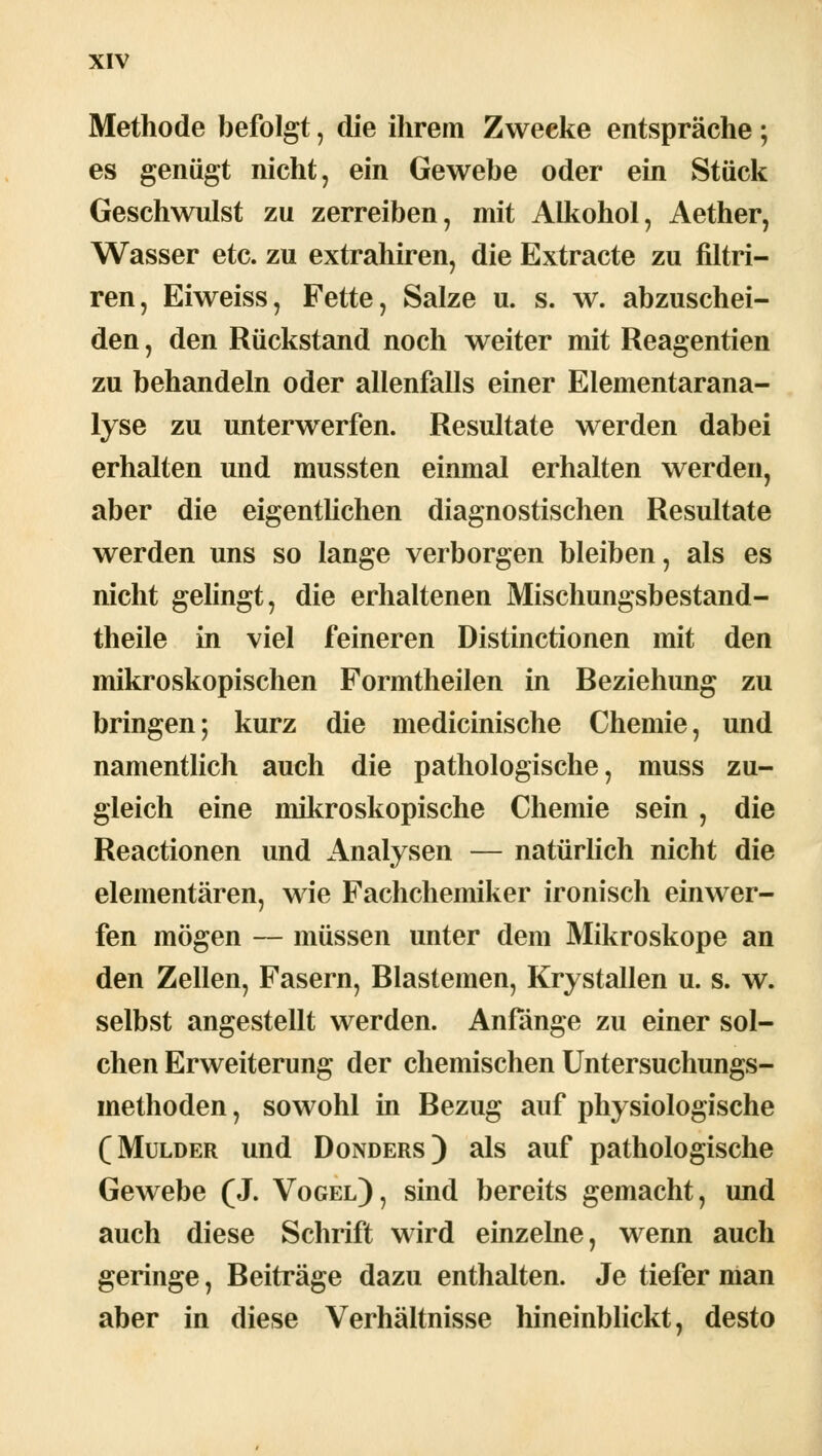 Methode befolgt, die ihrem Zwecke entspräche; es genügt nicht, ein Gewebe oder ein Stück Geschwulst zu zerreiben, mit Alkohol, Aether, Wasser etc. zu extrahiren, die Extracte zu filtri- ren, Eiweiss, Fette, Salze u. s. w. abzuschei- den , den Rückstand noch weiter mit Reagentien zu behandeln oder allenfalls einer Elementarana- lyse zu unterwerfen. Resultate werden dabei erhalten und mussten einmal erhalten werden, aber die eigentlichen diagnostischen Resultate werden uns so lange verborgen bleiben, als es nicht gelingt, die erhaltenen Mischungsbestand- teile in viel feineren Distinctionen mit den mikroskopischen Formtheilen in Beziehung zu bringen; kurz die medicinische Chemie, und namentlich auch die pathologische, muss zu- gleich eine mikroskopische Chemie sein, die Reactionen und Analysen — natürlich nicht die elementaren, wie Fachchemiker ironisch einwer- fen mögen — müssen unter dem Mikroskope an den Zellen, Fasern, Blastemen, Krystallen u. s. w. selbst angestellt werden. Anfänge zu einer sol- chen Erweiterung der chemischen Untersuchungs- methoden , sowohl in Bezug auf physiologische ( Mulder und Donders) als auf pathologische Gewebe (J. Vogel), sind bereits gemacht, und auch diese Schrift wird einzelne, wenn auch geringe, Beiträge dazu enthalten. Je tiefer man aber in diese Verhältnisse hineinblickt, desto