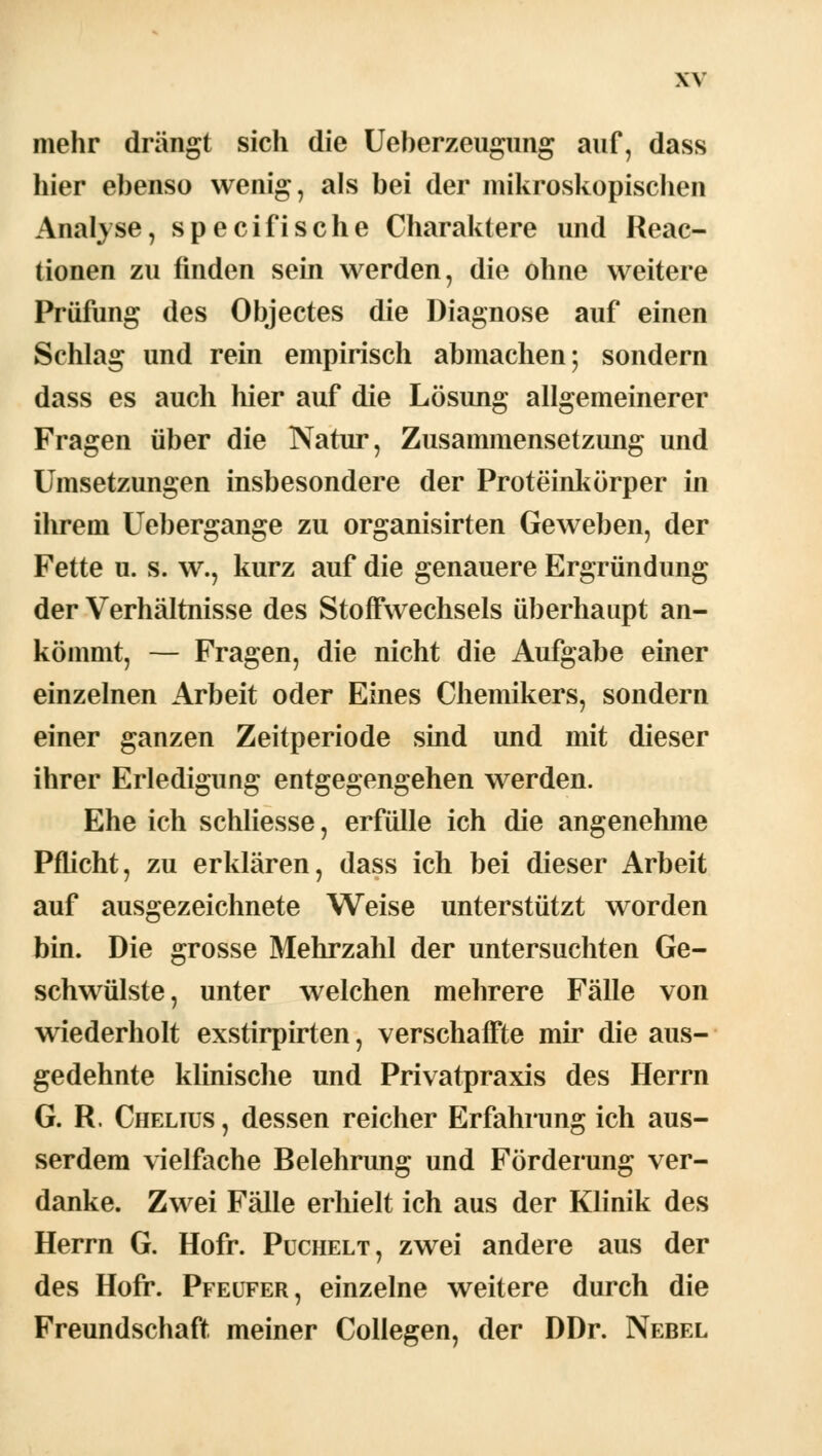 mehr drängt sich die Ueberzeugung auf, dass hier ebenso wenig, als bei der mikroskopischen Analyse, specifische Charaktere und Reac- tionen zu finden sein werden, die ohne weitere Prüfung des Objectes die Diagnose auf einen Schlag und rein empirisch abmachen; sondern dass es auch hier auf die Lösung allgemeinerer Fragen über die Natur, Zusammensetzung und Umsetzungen insbesondere der Proteinkörper in ihrem Uebergange zu organisirten Geweben, der Fette u. s. w., kurz auf die genauere Ergründung der Verhältnisse des Stoffwechsels überhaupt an- kömmt, — Fragen, die nicht die Aufgabe einer einzelnen Arbeit oder Eines Chemikers, sondern einer ganzen Zeitperiode sind und mit dieser ihrer Erledigung entgegengehen werden. Ehe ich schliesse, erfülle ich die angenehme Pflicht, zu erklären, dass ich bei dieser Arbeit auf ausgezeichnete Weise unterstützt worden bin. Die grosse Mehrzahl der untersuchten Ge- schwülste, unter welchen mehrere Fälle von wiederholt exstirpirten, verschaffte mir die aus- gedehnte klinische und Privatpraxis des Herrn G. R. Chelius , dessen reicher Erfahrung ich aus- serdem vielfache Belehrung und Förderung ver- danke. Zwei Fälle erhielt ich aus der Klinik des Herrn G. Hofr. Puchelt, zwei andere aus der des Hofr. Pfeufer, einzelne weitere durch die Freundschaft meiner Collegen, der DDr. Nebel