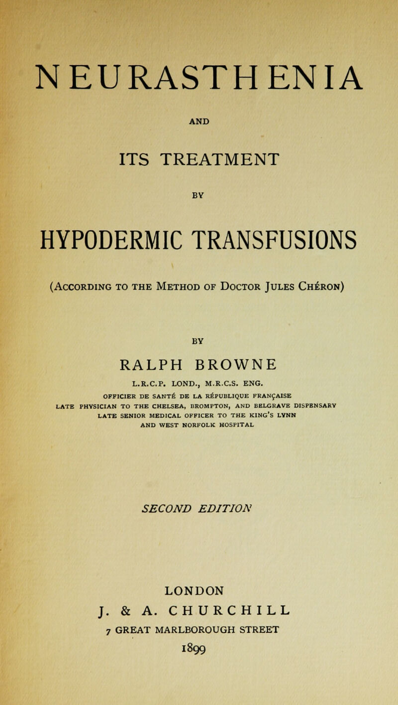 AND ITS TREATMENT BV HYPODERMIC TRANSFUSIONS (According to the Method of Doctor Jules Cheron) by RALPH BROWNE L.R.C.P. LOND-, M.RX.S. ENG. OFFICIER DE SANTE DE LA REPUBLIQUE FRANCAISE LATE PHYSICIAN TO THE CHELSEA, BROMPTON, AND BELGRAVE DISPENSARY LATE SENIOR MEDICAL OFFICER TO THE KING'S LYNN AND WEST NORFOLK HOSPITAL SECOND EDITION LONDON J. & A. CHURCHILL 7 GREAT MARLBOROUGH STREET 1899