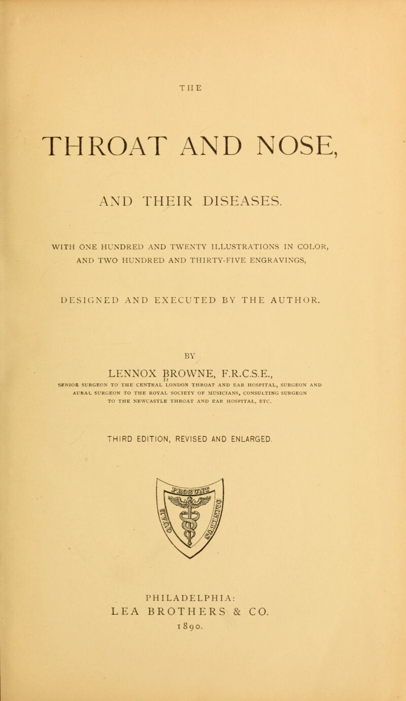 the THROAT AND NOSE, AND THEIR DISEASES. WITH ONE HUNDRED AND TWENTY ILLUSTRATIONS IN COLOR, AND TWO HUNDRED AND THIRTY-FIVE ENGRAVINGS, DESIGNED AND EXECUTED BY THE AUTHOR. BY LENNOX BROWNE, F.R.C.S.E, SENIOR SURGEON TO THE CENTRAL LONDON THROAT AND EAR HOSPITAL, SURGEON AND AURAL SURGEON TO THE ROYAL SOCIETY OF MUSICIANS, CONSULTING SURGEON TO THE NEWCASTLE THROAT AND EAR HOSPITAL, ETC. THIRD EDITION, REVISED AND ENLARGED. PHILADELPHIA: LEA BROTHERS & CO. i 890.