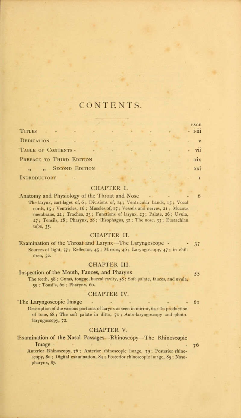 CONTENTS. PAGE Titles - - - - i-iii Dedication - - - v Table of Contents - - vii Preface to Third Edition - xix „ „ Second Edition - xxi Introductory - - - - i CHAPTER I. Anatomy and Physiology of the Throat and Nose - - 6 The larynx, cartilages of, 6 ; Divisions of, 14 ; Ventricular bands, 15 ; Vocal cords, 15 ; Ventricles, 16 ; Muscles of, 17 ; Vessels and nerves, 21 ; Mucous membrane, 22 ; Trachea, 23 ; Functions of larynx, 23 ; Palate, 26 ; Uvula, 27 ; Tonsils, 28 ; Pharynx, 28 ; (Esophagus, 32 ; The nose, 33 ; Eustachian tube, 35. CHAPTER IT. Examination of the Throat and Larynx—The Laryngoscope - - 37 Sources of light, 37 ; Reflector, 45 ; Mirrors, 46 ; Laryngoscopy, 47 ; in chil- dren, 52. CHAPTER III. Inspection of the Mouth, Fauces, and Pharynx - - 55 The teeth, 58 ; Gums, tongue, buccal cavity, 58 ; Soft palate, fauces, and uvula, 59 ; Tonsils, 60 ; Pharynx, 60. CHAPTER IV. The Laryngoscopic Image - - - - - - 61 Description of the various portions of larynx as seen in mirror, 64 ; In production of tone, 68 ; The soft palate in ditto, 70 ; Auto-laryngoscopy and photo- laryngoscopy, 72. CHAPTER V. Examination of the Nasal Passages—Rhinoscopy—The Rhinoscopic Image - - - - - - - - 76 Anterior Rhinoscopy, 76 ; Anterior rhinoscopic image, 79 ; Posterior rhino- scopy, 80 ; Digital examination, 84 ; Posterior rhinoscopic image, 85 ; Naso- pharynx, 87.