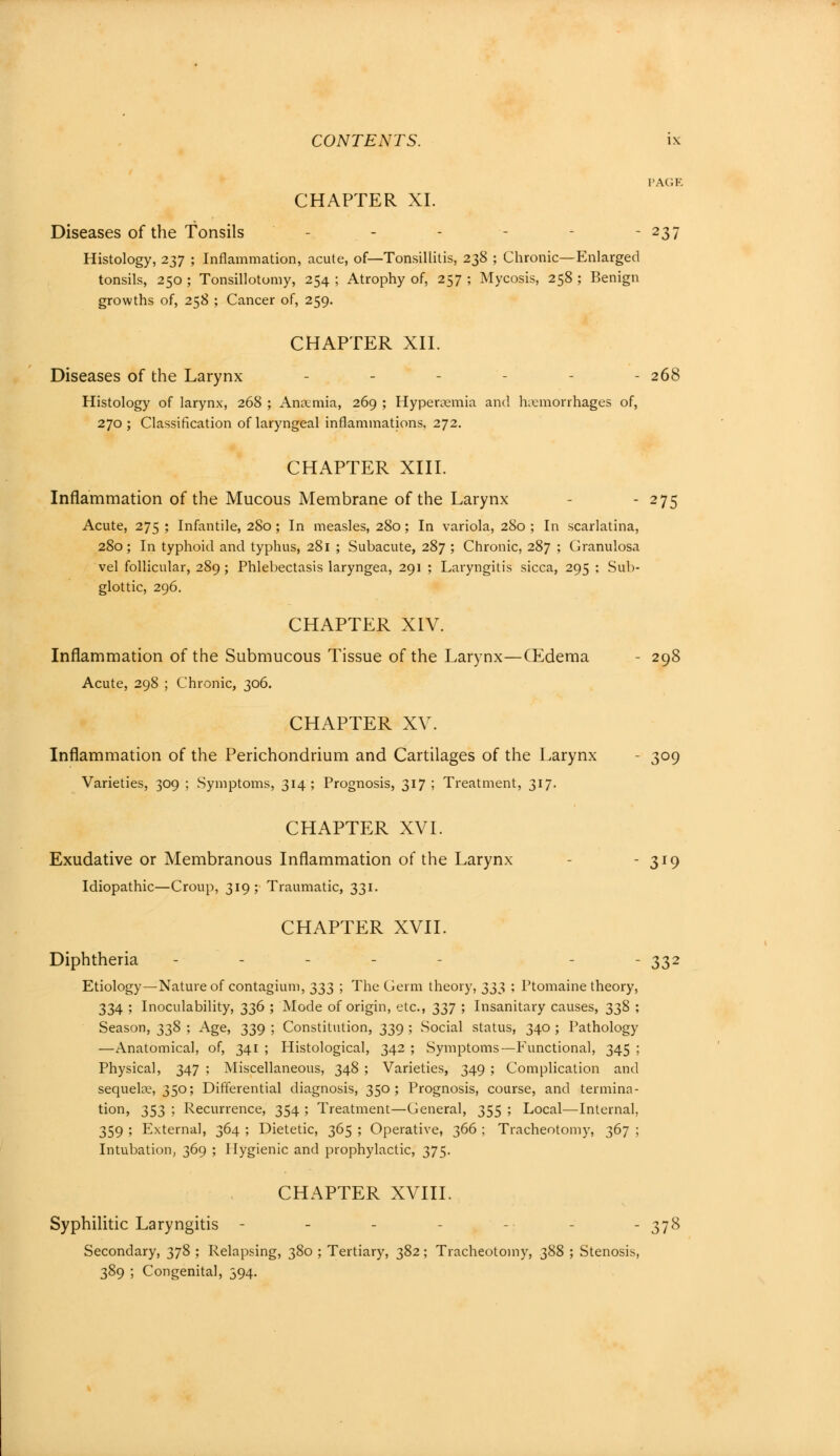 PAGE CHAPTER XL Diseases of the Tonsils - - - - - - 237 Histology, 237 ; Inflammation, acute, of—Tonsillitis, 238 ; Chronic—Enlarged tonsils, 250 ; Tonsillotomy, 254 ; Atrophy of, 257 ; Mycosis, 258 ; Benign growths of, 258 ; Cancer of, 259. CHAPTER XII. Diseases of the Larynx - - - - - 268 Histology of larynx, 268 ; Anaemia, 269 ; Hyperemia and hemorrhages of, 270 ; Classification of laryngeal inflammations, 272. CHAPTER XIII. Inflammation of the Mucous Membrane of the Larynx - 275 Acute, 275 ; Infantile, 280; In measles, 280; In variola, 280 ; In scarlatina, 280; In typhoid and typhus, 281 ; Subacute, 287 ; Chronic, 287 ; Granulosa vel follicular, 289 ; Phlebectasis laryngea, 291 ; Laryngitis sicca, 295 ; Sub- glottic, 296. CHAPTER XIV. Inflammation of the Submucous Tissue of the Larynx—CEdema - 298 Acute, 298 ; Chronic, 306. CHAPTER XV. Inflammation of the Perichondrium and Cartilages of the Larynx - 309 Varieties, 309 ; Symptoms, 314; Prognosis, 317 ; Treatment, 317. CHAPTER XVI. Exudative or Membranous Inflammation of the Larynx - 319 Idiopathic—Croup, 319; Traumatic, 331. CHAPTER XVII. Diphtheria ... - -332 Etiology—Nature of contagium, 333 ; The Germ theory, 333 ; Ptomaine theory, 334 ; Inoculability, 336 ; Mode of origin, etc., 337 ; Insanitary causes, 338 ; Season, 338 ; Age, 339 ; Constitution, 339 ; Social status, 340 ; Pathology —Anatomical, of, 341 ; Histological, 342 ; Symptoms—Functional, 345 ; Physical, 347 ; Miscellaneous, 348 ; Varieties, 349 ; Complication and sequela_\ 350; Differential diagnosis, 350; Prognosis, course, and termina- tion, 353 ; Recurrence, 354 ; Treatment—General, 355 ; Local—Internal, 359 ; Externa], 364 ; Dietetic, 365 ; Operative, 366 ; Tracheotomy, 367 ; Intubation, 369 ; Hygienic and prophylactic, 375. CHAPTER XVIII. Syphilitic Laryngitis - -378 Secondary, 378 ; Relapsing, 380 ; Tertiary, 382; Tracheotomy, 388 ; Stenosis, 389 ; Congenita], 394.