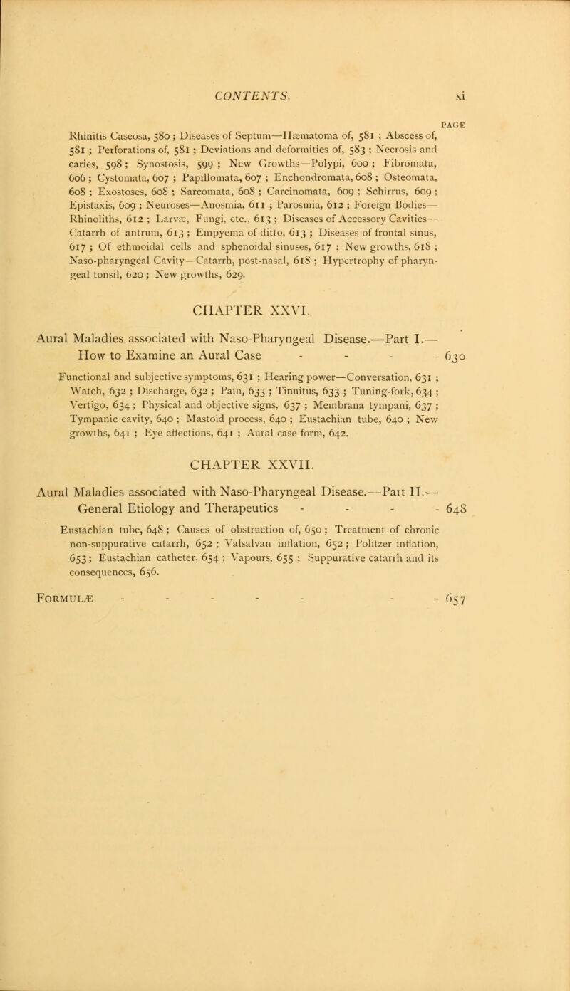 PAGE Rhinitis Caseosa, 580 ; Diseases of Septum—Hematoma of, 581 ; Abscess of, 581 ; Perforations of, 581 ; Deviations and deformities of, 583 ; Necrosis and caries, 598; Synostosis, 599 ; New Growths—Polypi, 600 ; Fibromata, 606; Cystomata, 607 ; Papillomata, 607 ; Enchondromata, 608 ; Osteomata, 608 ; Exostoses, 608 ; Sarcomata, 608 ; Carcinomata, 609 ; Schirrus, 609 ; Epistaxis, 609 ; Neuroses—Anosmia, 611 ; Parosmia, 612 ; Foreign Bodies— Rhinoliths, 612 ; Larva?, Fungi, etc., 613 ; Diseases of Accessory Cavities— Catarrh of antrum, 613 ; Empyema of ditto, 613 ; Diseases of frontal sinus, 617; Of ethmoidal cells and sphenoidal sinuses, 617 ; New growths, 618 ; Naso-pharyngeal Cavity—Catarrh, post-nasal, 618 ; Hypertrophy of pharyn- geal tonsil, 620 ; New growths, 629. CHAPTER XXVI. Aural Maladies associated with Naso-Pharyngeal Disease.—Part I.— How to Examine an Aural Case - 630 Functional and subjective symptoms, 631 ; Hearing power—Conversation, 631 ; Watch, 632 ; Discharge, 632 ; Pain, 633 ; Tinnitus, 633 ; Tuning-fork, 634 ; Vertigo, 634; Physical and objective signs, 637 ; Membrana tympani, 637 ; Tympanic cavity, 640 ; Mastoid process, 640 ; Eustachian tube, 640 ; New growths, 641 ; P^ye affections, 641 ; Aural case form, 642. CHAPTER XXVII. Aural Maladies associated with Naso-Pharyngeal Disease.—Part II.— General Etiology and Therapeutics - 64S Eustachian tube, 648 ; Causes of obstruction of, 650 ; Treatment of chronic non-suppurative catarrh, 652 ; Valsalvan inflation, 652 ; Politzer inflation, 653; Eustachian catheter, 654 ; Vapours, 655 ; Suppurative catarrh and its consequences, 656. Formulae - - - 657