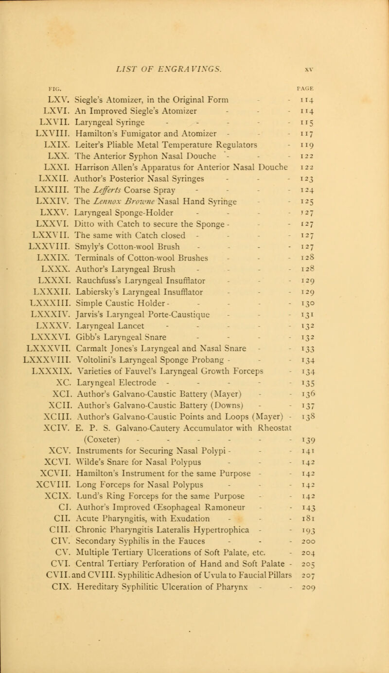FIG. LXV. Siegle's Atomizer, in the Original Form LXVI. An Improved Siegle's Atomizer LXVII. Laryngeal Syringe LXVIII. Hamilton's Fumigator and Atomizer - LXIX. Leiter's Pliable Metal Temperature Regulators LXX. The Anterior Syphon Xasal Douche - LXXI. Harrison Allen's Apparatus for Anterior Xasal Douche LXX 11. Author's Posterior Xasal Syringes LXXIII. The Lejferts Coarse Spray LXXIV. The Lennox Browne X'asal Hand Syringe LXXV. Laryngeal Sponge-Holder LXXVI. Ditto with Catch to secure the Sponge - LXXVII. The same with Catch closed - LXXVIII. Smyly's Cotton-wool Brush LXXIX. Terminals of Cotton-wool Brushes LXXX. Author's Laryngeal Brush LXXXI. Rauchfuss's Laryngeal Insufflator LXXXII. Labiersky's Laryngeal Insufflator LXXXIII. Simple Caustic Holder- - LXXXIV. Jarvis's Laryngeal Porte-Caustique LXXXV. Laryngeal Lancet - LXXXVI. Gibb's Laryngeal Snare LXXXVII. Carmalt Jones's Laryngeal and Xasal Snare LXXXVIII. Voltolini's Laryngeal Sponge Probang - LXXXIX. Varieties of Fauvel's Laryngeal Growth Forceps XC. Laryngeal Electrode - XCI. Author's Galvano-Caustic Battery (Mayer) XCII. Author's Galvano-Caustic Battery (Downs) XCIII. Author's Galvano-Caustic Points and Loops (Mayer) - XCIV. E. P. S. Galvano-Cautery Accumulator with Rheostat (Coxeter) ------ XCV. Instruments for Securing Xasal Polypi - XCVI. Wilde's Snare for Xasal Polypus XCVII. Hamilton's Instrument for the same Purpose - XCVIII. Long Forceps for Xasal Polypus XCIX. Lund's Ring Forceps for the same Purpose CI. Author's Improved (Esophageal Ramoneur CII. Acute Pharyngitis, with Exudation OIL Chronic Pharyngitis Lateralis Hypertrophica - CIV. Secondary Syphilis in the Fauces CV. Multiple Tertiary Ulcerations of Soft Palate, etc. CVI. Central Tertiary Perforation of Hand and Soft Palate - CVILandCVIII. Syphilitic Adhesion of Uvula to Faucial Pillars CIX. Hereditary Syphilitic Laceration of Pharynx PAGE 114 4 ir5 117 119 124 x-5 F27 127 i-7 127 12S 128 129 129 130 I31 *32 132 133 134 134 135 136 137 138 139 141 142 142 142 142 143 181 193 200 204 -r5 207 209
