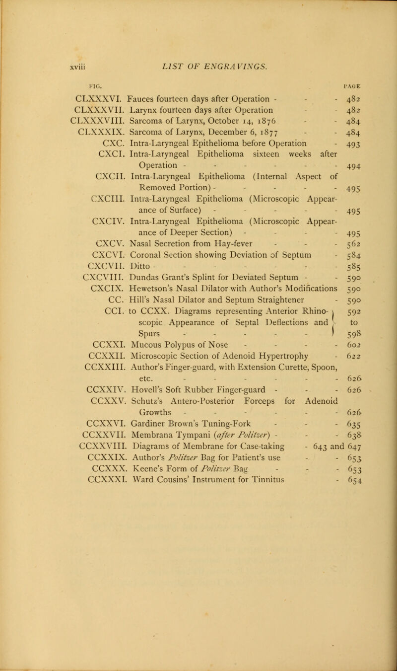 FIG. PAGE CLXXXVI. Fauces fourteen days after Operation - - 482 CLXXXVII. Larynx fourteen days after Operation - 482 CLXXXVIII. Sarcoma of Larynx, October 14, 1876 - 484 CLXXXIX. Sarcoma of Larynx, December 6, 1877 - - 484 CXC. Intra-Laryngeal Epithelioma before Operation - 493 CXCI. Intra-Laryngeal Epithelioma sixteen weeks after Operation ------ 494 CXCII. Intra-Laryngeal Epithelioma (Internal Aspect of Removed Portion) - - - 495 CXCIII. Intra-Laryngeal Epithelioma (Microscopic Appear- ance of Surface) ----- 495 CXCIV. Intra-Laryngeal Epithelioma (Microscopic Appear- ance of Deeper Section) - 495 CXCV. Nasal Secretion from Hay-fever - - - 562 CXCVI. Coronal Section showing Deviation of Septum - 584 cxcvir. Ditto - - 585 CXCVIII. Dundas Grant's Splint for Deviated Septum - - 590 CXCIX. Hewetson's Nasal Dilator with Author's Modifications 590 CC. Hill's Nasal Dilator and Septum Straightener - 590 CCI. to CCXX. Diagrams representing Anterior Rhino- \ 592 scopic Appearance of Septal Deflections and to Spars ----.) 598 CCXXI. Mucous Polypus of Nose - - 602 CCXXII. Microscopic Section of Adenoid Hypertrophy - 622 CCXXIII. Author's Finger-guard, with Extension Curette, Spoon, etc. ___-.- 626 CCXXIV. Hovell's Soft Rubber Finger-guard - - - 626 CCXXV. Schutz's Antero-Posterior Forceps for Adenoid Growths - - - - - 626 CCXXVI. Gardiner Brown's Tuning-Fork - 635 CCXXVII. Membrana Tympani (after Politzer) - - 638 CCXXVIII. Diagrams of Membrane for Case-taking - 643 and 647 CCXXIX. Author's Politzer Bag for Patient's use - - 653 CCXXX. Keene's Form of Politzer Bag , - 653 CCXXXI. Ward Cousins' Instrument for Tinnitus - 654
