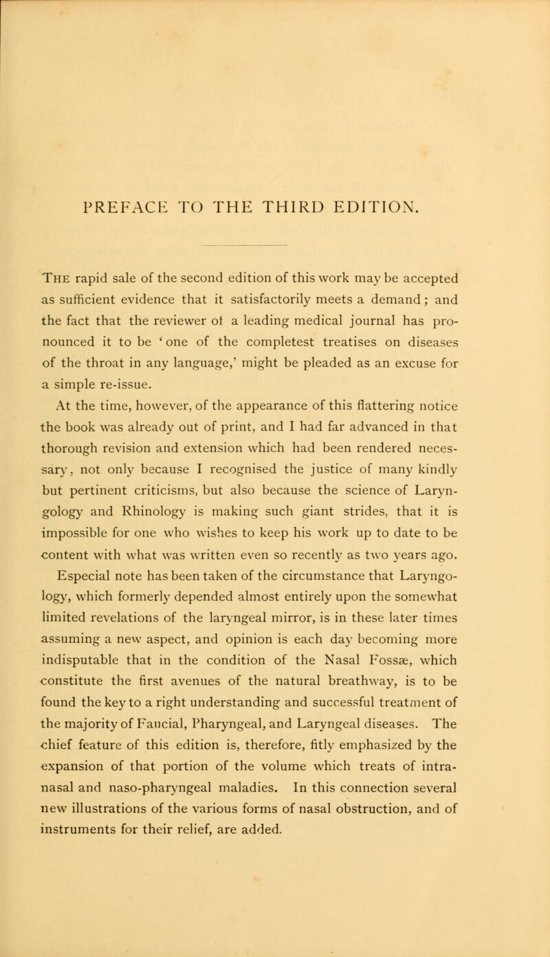 The rapid sale of the second edition of this work may be accepted as sufficient evidence that it satisfactorily meets a demand; and the fact that the reviewer ot a leading medical journal has pro- nounced it to be ' one of the completest treatises on diseases of the throat in any language,' might be pleaded as an excuse for a simple re-issue. At the time, however, of the appearance of this flattering notice the book was already out of print, and I had far advanced in that thorough revision and extension which had been rendered neces- sary , not only because I recognised the justice of many kindly but pertinent criticisms, but also because the science of Laryn- gology and Rhinology is making such giant strides, that it is impossible for one who wishes to keep his work up to date to be content with what was written even so recently as two years ago. Especial note has been taken of the circumstance that Laryngo- logy, which formerly depended almost entirely upon the somewhat limited revelations of the laryngeal mirror, is in these later times assuming a new aspect, and opinion is each day becoming more indisputable that in the condition of the Nasal Fossae, which constitute the first avenues of the natural breathway, is to be found the key to a right understanding and successful treatment of the majority of Faucial, Pharyngeal, and Laryngeal diseases. The chief feature of this edition is, therefore, fitly emphasized by the expansion of that portion of the volume which treats of intra- nasal and naso-pharyngeal maladies. In this connection several new illustrations of the various forms of nasal obstruction, and of instruments for their relief, are added.