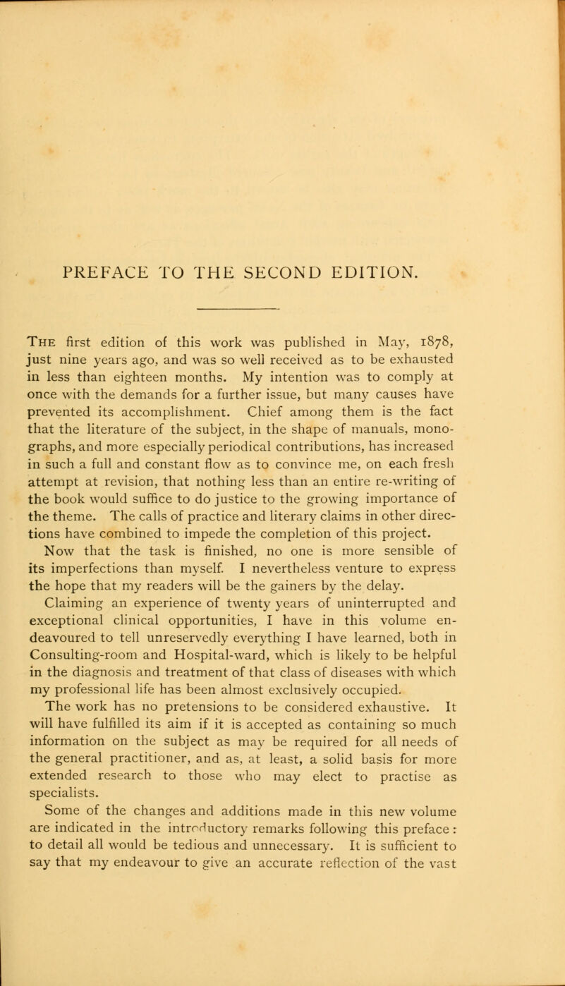 The first edition of this work was published in May, 1878, just nine years ago, and was so well received as to be exhausted in less than eighteen months. My intention was to comply at once with the demands for a further issue, but many causes have prevented its accomplishment. Chief among them is the fact that the literature of the subject, in the shape of manuals, mono- graphs, and more especially periodical contributions, has increased in such a full and constant flow as to convince me, on each fresh attempt at revision, that nothing less than an entire re-writing of the book would suffice to do justice to the growing importance of the theme. The calls of practice and literary claims in other direc- tions have combined to impede the completion of this project. Now that the task is finished, no one is more sensible of its imperfections than myself. I nevertheless venture to express the hope that my readers will be the gainers by the delay. Claiming an experience of twenty years of uninterrupted and exceptional clinical opportunities, I have in this volume en- deavoured to tell unreservedly everything I have learned, both in Consulting-room and Hospital-ward, which is likely to be helpful in the diagnosis and treatment of that class of diseases with which my professional life has been almost exclusively occupied. The work has no pretensions to be considered exhaustive. It will have fulfilled its aim if it is accepted as containing so much information on the subject as may be required for all needs of the general practitioner, and as, at least, a solid basis for more extended research to those who may elect to practise as specialists. Some of the changes and additions made in this new volume are indicated in the introductory remarks following this preface : to detail all would be tedious and unnecessary. It is sufficient to say that my endeavour to give an accurate reflection of the vast