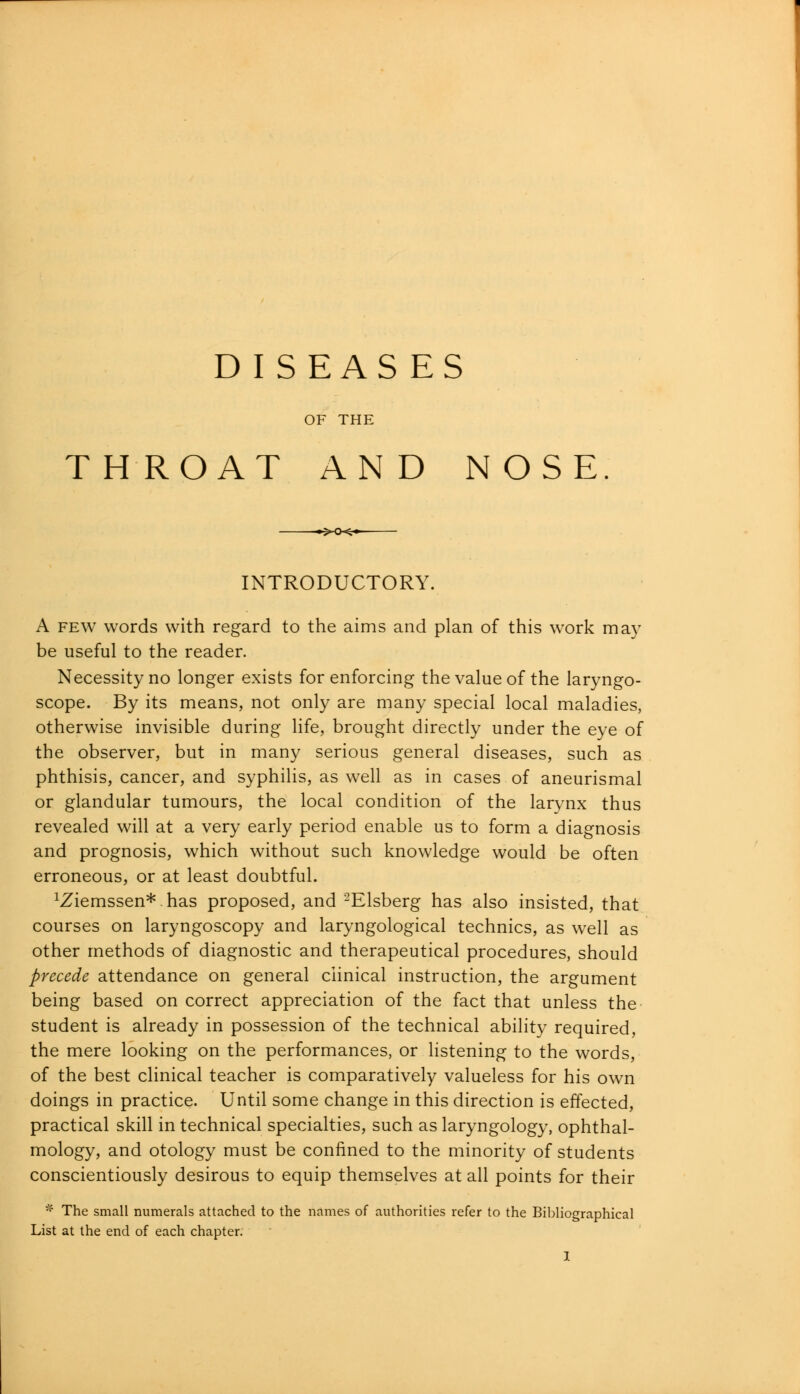 DISEAS ES OF THE TH ROAT AN D NOSE INTRODUCTORY. A few words with regard to the aims and plan of this work may be useful to the reader. Necessity no longer exists for enforcing the value of the laryngo- scope. By its means, not only are many special local maladies, otherwise invisible during life, brought directly under the eye of the observer, but in many serious general diseases, such as phthisis, cancer, and syphilis, as well as in cases of aneurismal or glandular tumours, the local condition of the larynx thus revealed will at a very early period enable us to form a diagnosis and prognosis, which without such knowledge would be often erroneous, or at least doubtful. ^iemssen*. has proposed, and 2Elsberg has also insisted, that courses on laryngoscopy and laryngological technics, as well as other methods of diagnostic and therapeutical procedures, should precede attendance on general clinical instruction, the argument being based on correct appreciation of the fact that unless the student is already in possession of the technical ability required, the mere looking on the performances, or listening to the words, of the best clinical teacher is comparatively valueless for his own doings in practice. Until some change in this direction is effected, practical skill in technical specialties, such as laryngology, ophthal- mology, and otology must be confined to the minority of students conscientiously desirous to equip themselves at all points for their * The small numerals attached to the names of authorities refer to the Bibliographical List at the end of each chapter.