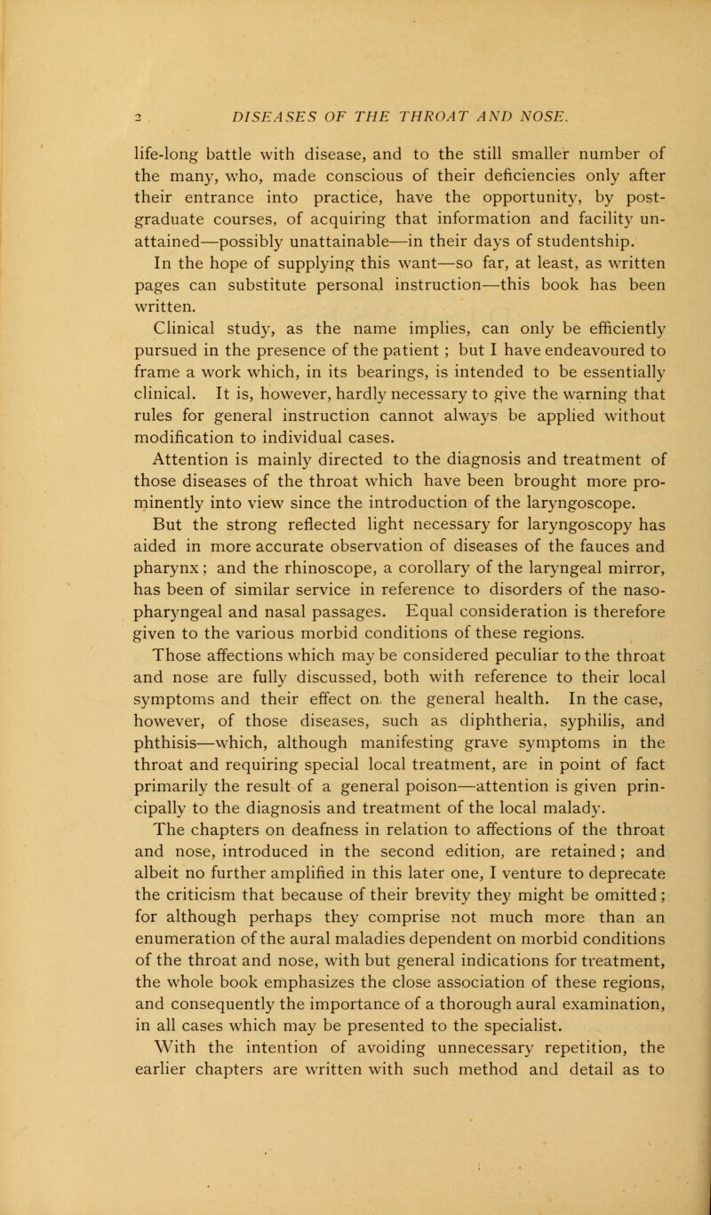 life-long battle with disease, and to the still smaller number of the many, who, made conscious of their deficiencies only after their entrance into practice, have the opportunity, by post- graduate courses, of acquiring that information and facility un- attained—possibly unattainable—in their days of studentship. In the hope of supplying this want—so far, at least, as written pages can substitute personal instruction—this book has been written. Clinical study, as the name implies, can only be efficiently pursued in the presence of the patient ; but I have endeavoured to frame a work which, in its bearings, is intended to be essentially clinical. It is, however, hardly necessary to give the warning that rules for general instruction cannot always be applied without modification to individual cases. Attention is mainly directed to the diagnosis and treatment of those diseases of the throat which have been brought more pro- minently into view since the introduction of the laryngoscope. But the strong reflected light necessary for laryngoscopy has aided in more accurate observation of diseases of the fauces and pharynx; and the rhinoscope, a corollary of the laryngeal mirror, has been of similar service in reference to disorders of the naso- pharyngeal and nasal passages. Equal consideration is therefore given to the various morbid conditions of these regions. Those affections which may be considered peculiar to the throat and nose are fully discussed, both with reference to their local symptoms and their effect on. the general health. In the case, however, of those diseases, such as diphtheria, syphilis, and phthisis—which, although manifesting grave symptoms in the throat and requiring special local treatment, are in point of fact primarily the result of a general poison—attention is given prin- cipally to the diagnosis and treatment of the local malady. The chapters on deafness in relation to affections of the throat and nose, introduced in the second edition, are retained; and albeit no further amplified in this later one, I venture to deprecate the criticism that because of their brevity they might be omitted; for although perhaps they comprise not much more than an enumeration of the aural maladies dependent on morbid conditions of the throat and nose, with but general indications for treatment, the whole book emphasizes the close association of these regions, and consequently the importance of a thorough aural examination, in all cases wThich may be presented to the specialist. With the intention of avoiding unnecessary repetition, the earlier chapters are written with such method and detail as to