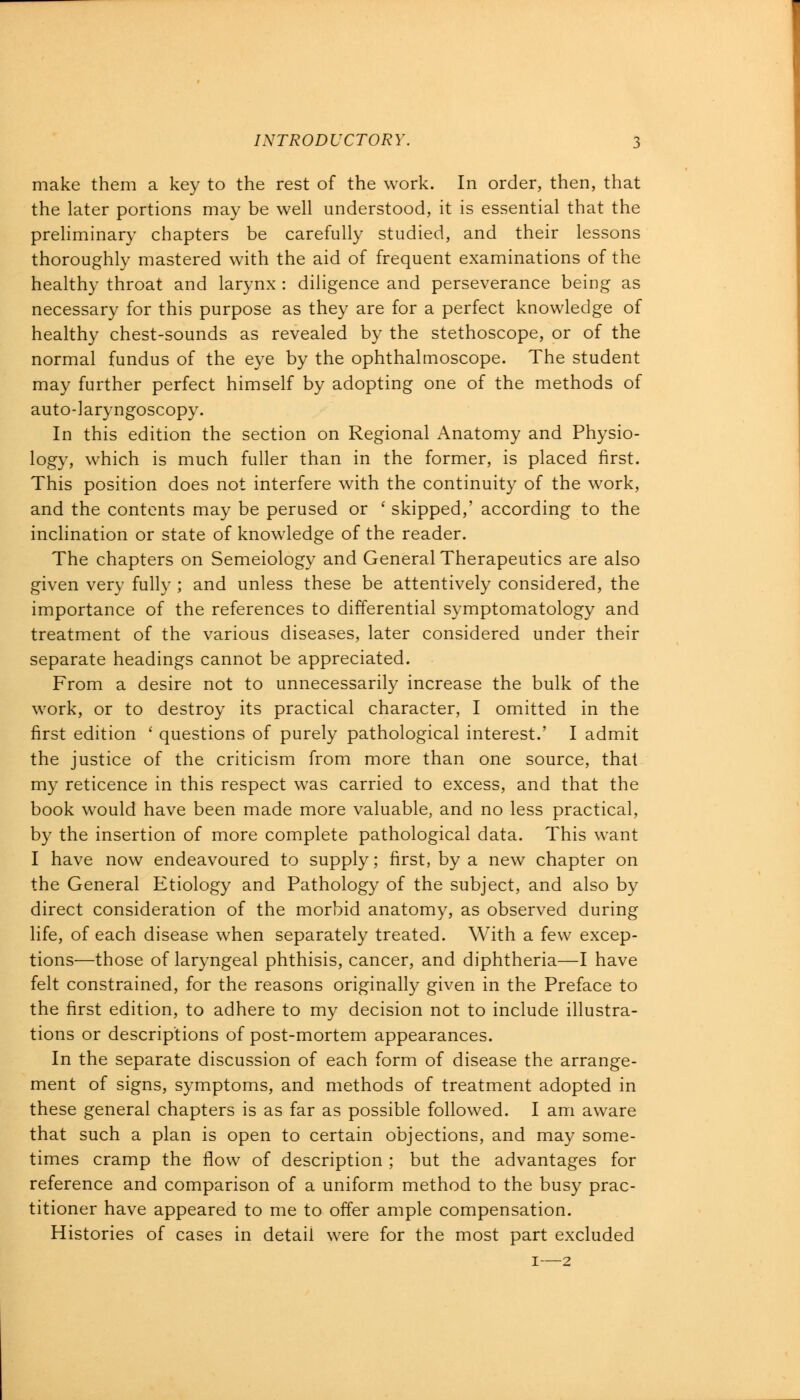 make them a key to the rest of the work. In order, then, that the later portions may be well understood, it is essential that the preliminary chapters be carefully studied, and their lessons thoroughly mastered with the aid of frequent examinations of the healthy throat and larynx : diligence and perseverance being as necessary for this purpose as they are for a perfect knowledge of healthy chest-sounds as revealed by the stethoscope, or of the normal fundus of the eye by the ophthalmoscope. The student may further perfect himself by adopting one of the methods of auto-laryngoscopy. In this edition the section on Regional Anatomy and Physio- logy, which is much fuller than in the former, is placed first. This position does not interfere with the continuity of the work, and the contents may be perused or ' skipped,' according to the inclination or state of knowledge of the reader. The chapters on Semeiology and General Therapeutics are also given very fully ; and unless these be attentively considered, the importance of the references to differential symptomatology and treatment of the various diseases, later considered under their separate headings cannot be appreciated. From a desire not to unnecessarily increase the bulk of the work, or to destroy its practical character, I omitted in the first edition ' questions of purely pathological interest.' I admit the justice of the criticism from more than one source, that my reticence in this respect was carried to excess, and that the book would have been made more valuable, and no less practical, by the insertion of more complete pathological data. This want I have now endeavoured to supply; first, by a new chapter on the General Etiology and Pathology of the subject, and also by direct consideration of the morbid anatomy, as observed during life, of each disease when separately treated. With a few excep- tions—those of laryngeal phthisis, cancer, and diphtheria—I have felt constrained, for the reasons originally given in the Preface to the first edition, to adhere to my decision not to include illustra- tions or descriptions of post-mortem appearances. In the separate discussion of each form of disease the arrange- ment of signs, symptoms, and methods of treatment adopted in these general chapters is as far as possible followed. I am aware that such a plan is open to certain objections, and may some- times cramp the flow of description ; but the advantages for reference and comparison of a uniform method to the busy prac- titioner have appeared to me to offer ample compensation. Histories of cases in detail were for the most part excluded 1—2