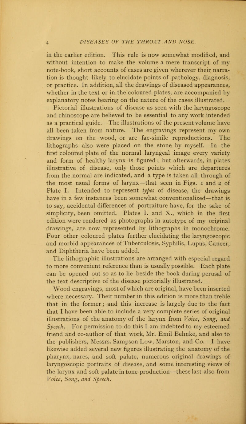 in the earlier edition. This rule is now somewhat modified, and without intention to make the volume a mere transcript of my note-book, short accounts of cases are given wherever their narra- tion is thought likely to elucidate points of pathology, diagnosis, or practice. In addition, all the drawings of diseased appearances, whether in the text or in the coloured plates, are accompanied by explanatory notes bearing on the nature of the cases illustrated. Pictorial illustrations of disease as seen with the laryngoscope and rhinoscope are believed to be essential to any work intended as a practical guide. The illustrations of the present volume have all been taken from nature. The engravings represent my own drawings on the wood, or are fac-simile reproductions. The lithographs also were placed on the stone by myself. In the first coloured plate of the normal laryngeal image every variety and form of healthy larynx is figured ; but afterwards, in plates illustrative of disease, only those points which are departures from the normal are indicated, and a type is taken all through of the most usual forms of larynx—that seen in Figs. I and 2 of Plate I. Intended to represent types of disease, the drawings have in a few instances been somewhat conventionalized—that is to say, accidental differences of portraiture have, for the sake of simplicity, been omitted. Plates I. and X., which in the first edition were rendered as photographs in autotype of my original drawings, are now represented by lithographs in monochrome. Four other coloured plates further elucidating the laryngoscopic and morbid appearances of Tuberculosis, Syphilis, Lupus, Cancer, and Diphtheria have been added. The lithographic illustrations are arranged with especial regard to more convenient reference than is usually possible. Each plate can be opened out so as to lie beside the book during perusal of the text descriptive of the disease pictorially illustrated. Wood engravings, most of which are original, have been inserted where necessary. Their number in this edition is more than treble that in the former; and this increase is largely due to the fact that I have been able to include a very complete series of original illustrations of the anatomy of the larynx from Voice, Song, and Speech. For permission to do this I am indebted to my esteemed friend and co-author of that work, Mr. Emil Behnke, and also to the publishers, Messrs. Sampson Low, Marston, and Co. I have likewise added several new figures illustrating the anatomy of the pharynx, nares, and soft palate, numerous original drawings of laryngoscopic portraits of disease, and some interesting views of the larynx and soft palate in tone-production—these last also from Voice, Song, and Speech.