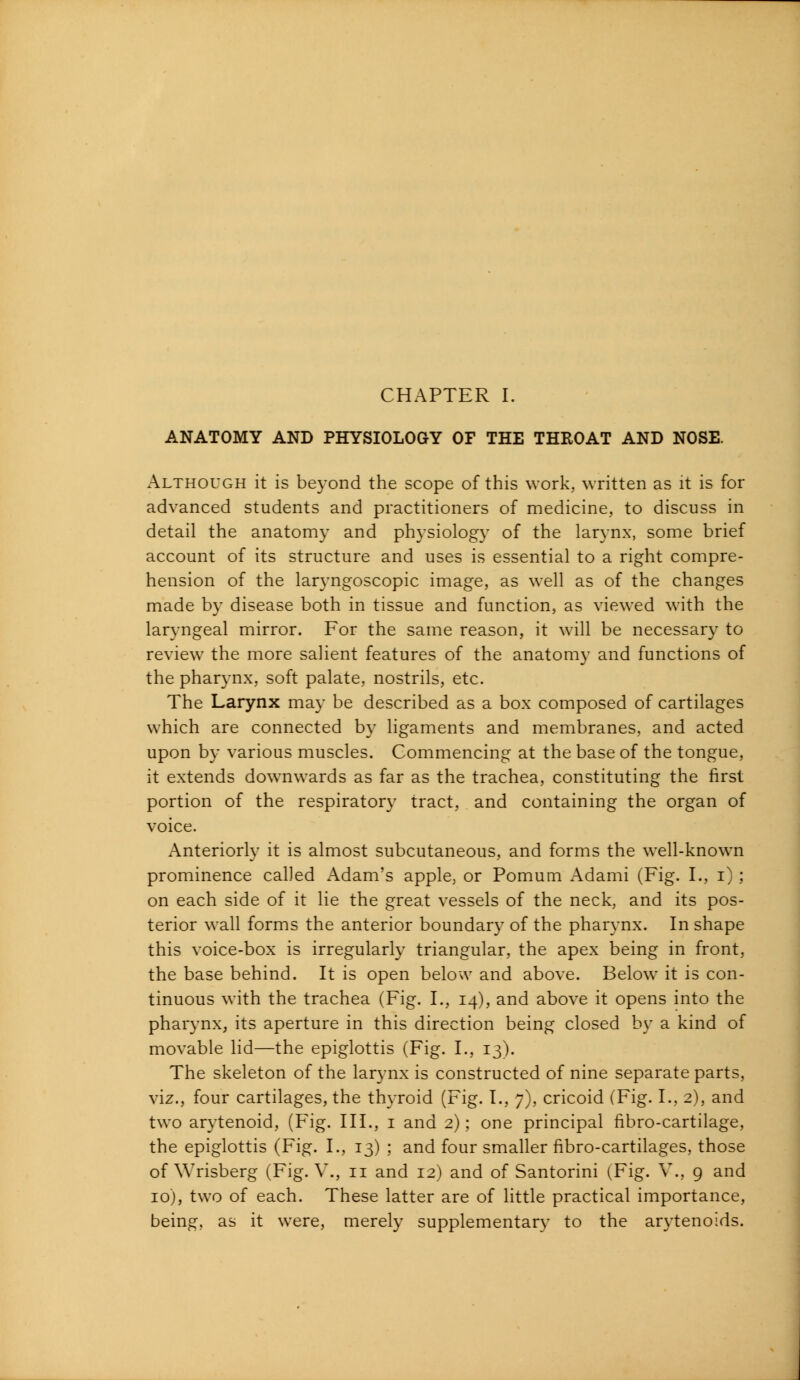 CHAPTER I. ANATOMY AND PHYSIOLOGY OF THE THROAT AND NOSE. Although it is beyond the scope of this work, written as it is for advanced students and practitioners of medicine, to discuss in detail the anatomy and physiology of the larynx, some brief account of its structure and uses is essential to a right compre- hension of the laryngoscopic image, as well as of the changes made by disease both in tissue and function, as viewed with the laryngeal mirror. For the same reason, it will be necessary to review the more salient features of the anatomy and functions of the pharynx, soft palate, nostrils, etc. The Larynx may be described as a box composed of cartilages which are connected by ligaments and membranes, and acted upon by various muscles. Commencing at the base of the tongue, it extends downwards as far as the trachea, constituting the first portion of the respiratory tract, and containing the organ of voice. Anteriorly it is almost subcutaneous, and forms the well-known prominence called Adam's apple, or Pomum Adami (Fig. I., i); on each side of it lie the great vessels of the neck, and its pos- terior wall forms the anterior boundary of the pharynx. In shape this voice-box is irregularly triangular, the apex being in front, the base behind. It is open below and above. Below it is con- tinuous with the trachea (Fig. I., 14), and above it opens into the pharynx, its aperture in this direction being closed by a kind of movable lid—the epiglottis (Fig. I., 13). The skeleton of the larynx is constructed of nine separate parts, viz., four cartilages, the thyroid (Fig. I., 7), cricoid (Fig. I., 2), and two arytenoid, (Fig. III., 1 and 2); one principal fibro-cartilage, the epiglottis (Fig. I., 13) ; and four smaller fibro-cartilages, those of Wrisberg (Fig. V., 11 and 12) and of Santorini (Fig. V., 9 and 10), two of each. These latter are of little practical importance, being, as it were, merely supplementary to the arytenoids.