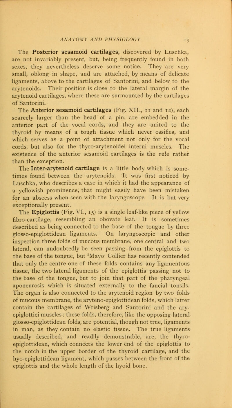 The Posterior sesamoid cartilages, discovered by Luschka, are not invariably present, but, being frequently found in both sexes, they nevertheless deserve some notice. They are very small, oblong in shape, and are attached, by means of delicate ligaments, above to the cartilages of Santorini, and below to the arytenoids. Their position is close to the lateral margin of the arytenoid cartilages, where these are surmounted by the cartilages of Santorini. The Anterior sesamoid cartilages (Fig. XII., n and 12), each scarcely larger than the head of a pin, are embedded in the anterior part of the vocal cords, and they are united to the thyroid by means of a tough tissue which never ossifies, and which serves as a point of attachment not only for the vocal cords, but also for the thyro-arytenoidei interni muscles. The existence of the anterior sesamoid cartilages is the rule rather than the exception. The Inter-arytenoid cartilage is a little body which is some- times found between the arytenoids. It was first noticed by Luschka, who describes a case in which it had the appearance of a yellowish prominence, that might easily have been mistaken for an abscess when seen with the laryngoscope. It is but very exceptionally present. The Epiglottis (Fig. VI., 15) is a single leaf-like piece of yellow fibro-cartilage, resembling an obovate leaf. It is sometimes described as being connected to the base of the tongue by three glosso-epiglottidean ligaments. On laryngoscopic and other inspection three folds of mucous membrane, one central and two lateral, can undoubtedly be seen passing from the epiglottis to the base of the tongue, but 5Mayo Collier has recently contended that only the centre one of these folds contains any ligamentous tissue, the two lateral ligaments of the epiglottis passing not to the base of the tongue, but to join that part of the pharyngeal aponeurosis which is situated externally to the faucial tonsils. The organ is also connected to the arytenoid region by two folds of mucous membrane, the aryteno-epiglottidean folds, which latter contain the cartilages of Wrisberg and Santorini and the ary- epiglottici muscles; these folds, therefore, like the opposing lateral glosso-epiglottidean folds, are potential, though not true, ligaments in man, as they contain no elastic tissue. The true ligaments usually described, and readily demonstrable, are, the thyro- epiglottidean, which connects the lower end of the epiglottis to the notch in the upper border of the thyroid cartilage, and the hyo-epiglottidean ligament, which passes between the front of the epiglottis and the whole length of the hyoid bone.