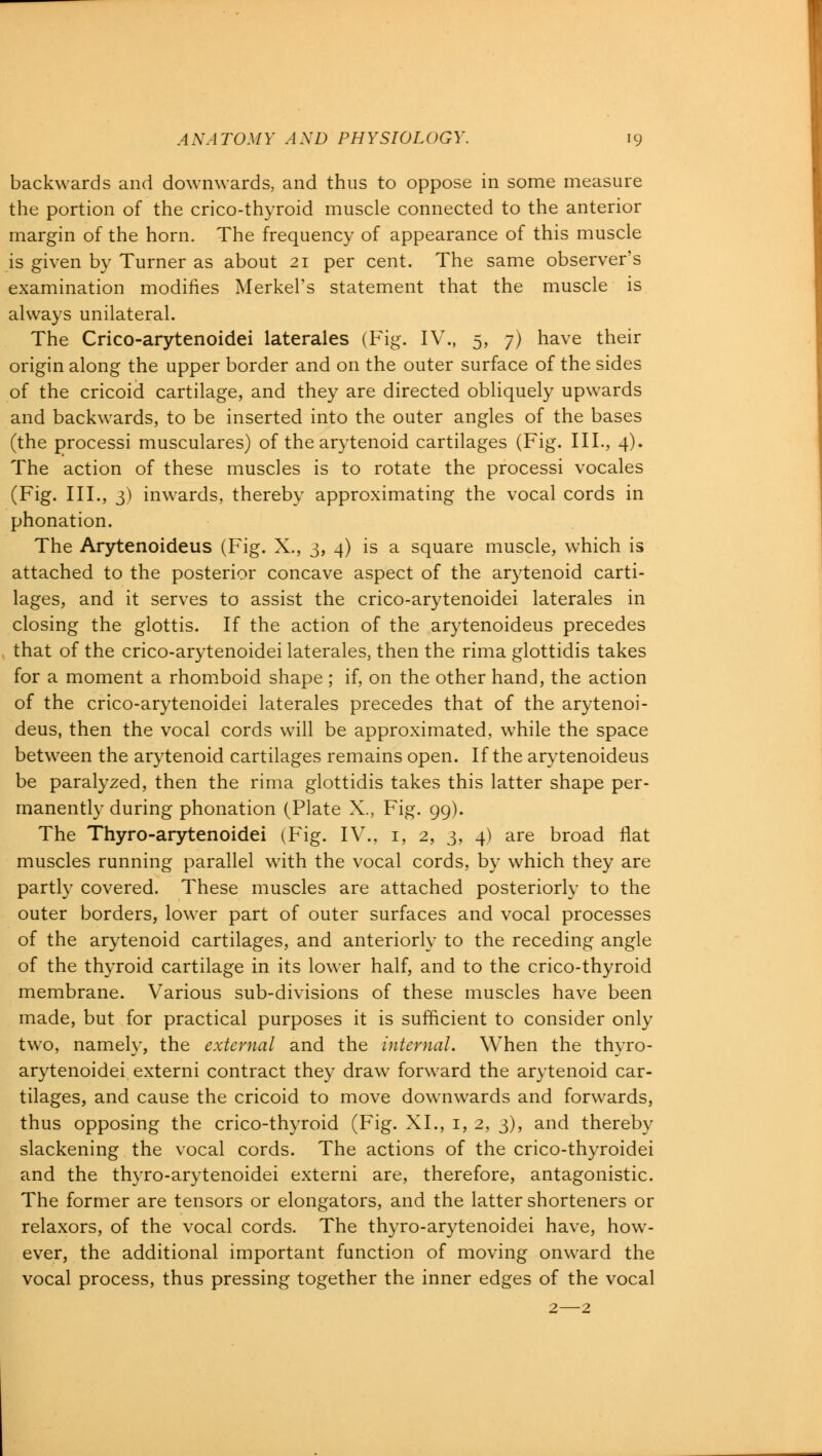 backwards and downwards, and thus to oppose in some measure the portion of the crico-thyroid muscle connected to the anterior margin of the horn. The frequency of appearance of this muscle is given by Turner as about 21 per cent. The same observer's examination modifies MerkePs statement that the muscle is always unilateral. The Crico-arytenoidei laterales (Fig. IV., 5, 7) have their origin along the upper border and on the outer surface of the sides of the cricoid cartilage, and they are directed obliquely upwards and backwards, to be inserted into the outer angles of the bases (the processi musculares) of the arytenoid cartilages (Fig. III., 4). The action of these muscles is to rotate the processi vocales (Fig. III., 3) inwards, thereby approximating the vocal cords in phonation. The Arytenoideus (Fig. X., 3, 4) is a square muscle, which is attached to the posterior concave aspect of the arytenoid carti- lages, and it serves to assist the crico-arytenoidei laterales in closing the glottis. If the action of the arytenoideus precedes that of the crico-arytenoidei laterales, then the rima glottidis takes for a moment a rhomboid shape ; if, on the other hand, the action of the crico-arytenoidei laterales precedes that of the arytenoi- deus, then the vocal cords will be approximated, while the space between the arytenoid cartilages remains open. If the arytenoideus be paralyzed, then the rima glottidis takes this latter shape per- manently during phonation (Plate X., Fig. 99). The Thyro-arytenoidei (Fig. IV., 1, 2, 3, 4) are broad flat muscles running parallel with the vocal cords, by which they are partly covered. These muscles are attached posteriorly to the outer borders, lower part of outer surfaces and vocal processes of the arytenoid cartilages, and anteriorly to the receding angle of the thyroid cartilage in its lower half, and to the crico-thyroid membrane. Various sub-divisions of these muscles have been made, but for practical purposes it is sufficient to consider only two, namely, the external and the internal. When the thyro- arytenoidei externi contract they draw forward the arytenoid car- tilages, and cause the cricoid to move downwards and forwards, thus opposing the crico-thyroid (Fig. XL, 1, 2, 3), and thereby slackening the vocal cords. The actions of the crico-thyroidei and the thyro-arytenoidei externi are, therefore, antagonistic. The former are tensors or elongators, and the latter shorteners or relaxors, of the vocal cords. The thyro-arytenoidei have, how- ever, the additional important function of moving onward the vocal process, thus pressing together the inner edges of the vocal