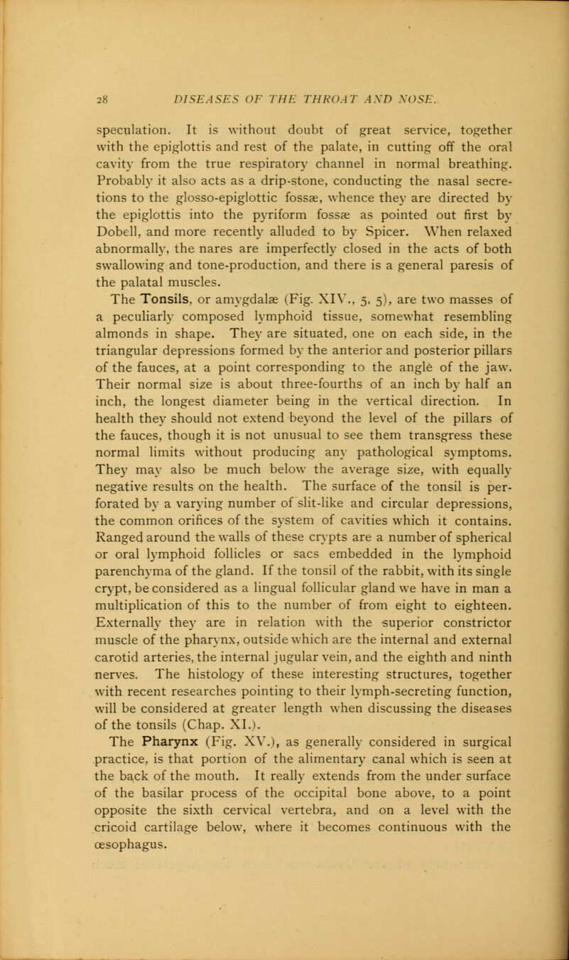 speculation. It is without doubt of great service, together with the epiglottis and rest of the palate, in cutting off the oral cavity from the true respiratory channel in normal breathing. Probably it also acts as a drip-stone, conducting the nasal secre- tions to the glosso-epiglottic fossae, whence they are directed by the epiglottis into the pyriform fossae as pointed out first by Dobell, and more recently alluded to by Spicer. When relaxed abnormally, the nares are imperfectly closed in the acts of both swallowing and tone-production, and there is a general paresis of the palatal muscles. The Tonsils, or amygdalae (Fig. XIV., 5, 5), are two masses of a peculiarly composed lymphoid tissue, somewhat resembling almonds in shape. They are situated, one on each side, in the triangular depressions formed by the anterior and posterior pillars of the fauces, at a point corresponding to the angle of the jaw. Their normal size is about three-fourths of an inch by half an inch, the longest diameter being in the vertical direction. In health they should not extend beyond the level of the pillars of the fauces, though it is not unusual to see them transgress these normal limits without producing any pathological symptoms. They may also be much below the average size, with equally negative results on the health. The surface of the tonsil is per- forated by a varying number of slit-like and circular depressions, the common orifices of the system of cavities which it contains. Ranged around the walls of these crypts are a number of spherical or oral lymphoid follicles or sacs embedded in the lymphoid parenchyma of the gland. If the tonsil of the rabbit, with its single crypt, be considered as a lingual follicular gland we have in man a multiplication of this to the number of from eight to eighteen. Externally they are in relation with the superior constrictor muscle of the pharynx, outside which are the internal and external carotid arteries, the internal jugular vein, and the eighth and ninth nerves. The histology of these interesting structures, together with recent researches pointing to their lymph-secreting function, will be considered at greater length when discussing the diseases of the tonsils (Chap. XL). The Pharynx (Fig. XV.), as generally considered in surgical practice, is that portion of the alimentary canal which is seen at the back of the mouth. It really extends from the under surface of the basilar process of the occipital bone above, to a point opposite the sixth cervical vertebra, and on a level with the cricoid cartilage below, where it becomes continuous with the oesophagus.