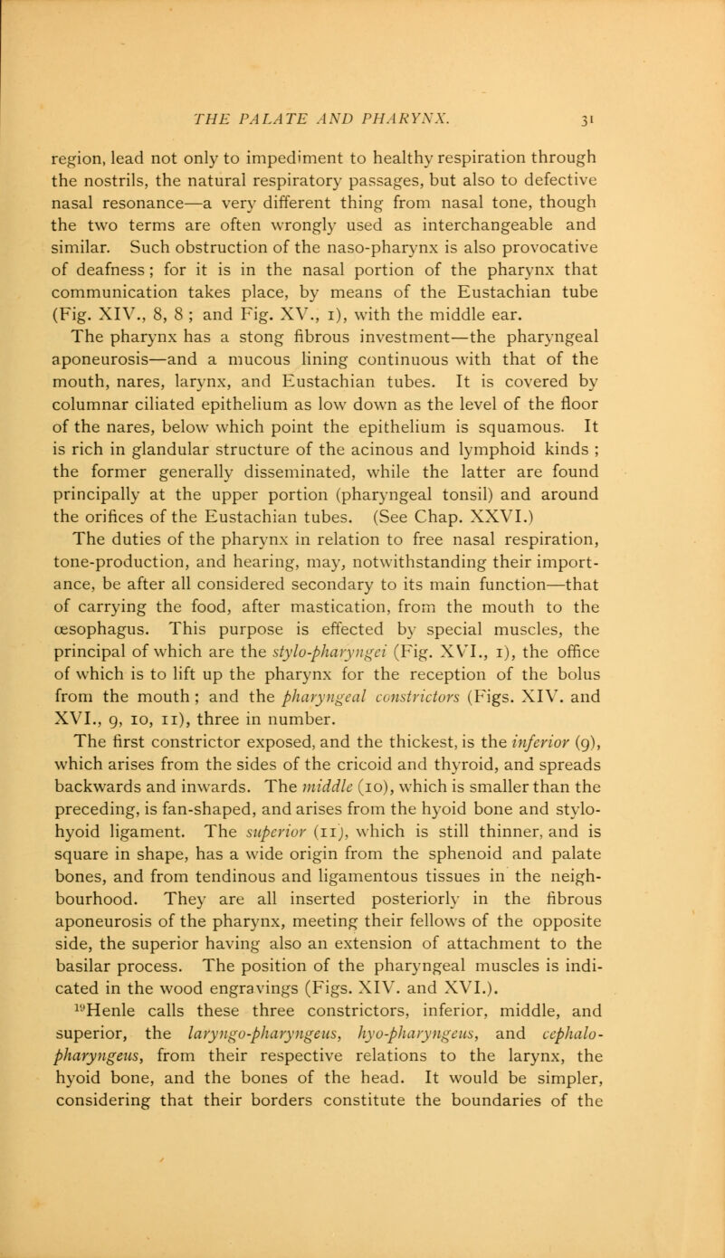 region, lead not only to impediment to healthy respiration through the nostrils, the natural respiratory passages, but also to defective nasal resonance—a very different thing from nasal tone, though the two terms are often wrongly used as interchangeable and similar. Such obstruction of the naso-pharynx is also provocative of deafness ; for it is in the nasal portion of the pharynx that communication takes place, by means of the Eustachian tube (Fig. XIV., 8, 8 ; and Fig. XV., 1), with the middle ear. The pharynx has a stong fibrous investment—the pharyngeal aponeurosis—and a mucous lining continuous with that of the mouth, nares, larynx, and Eustachian tubes. It is covered by columnar ciliated epithelium as low down as the level of the floor of the nares, below which point the epithelium is squamous. It is rich in glandular structure of the acinous and lymphoid kinds ; the former generally disseminated, while the latter are found principally at the upper portion (pharyngeal tonsil) and around the orifices of the Eustachian tubes. (See Chap. XXVI.) The duties of the pharynx in relation to free nasal respiration, tone-production, and hearing, may, notwithstanding their import- ance, be after all considered secondary to its main function—that of carrying the food, after mastication, from the mouth to the oesophagus. This purpose is effected by special muscles, the principal of which are the stylo-pharyngei (Fig. XVI., 1), the office of which is to lift up the pharynx for the reception of the bolus from the mouth ; and the pharyngeal constrictors (Figs. XIV. and XVI., 9, 10, 11), three in number. The first constrictor exposed, and the thickest, is the inferior (9), which arises from the sides of the cricoid and thyroid, and spreads backwards and inwards. The middle (10), which is smaller than the preceding, is fan-shaped, and arises from the hyoid bone and stylo- hyoid ligament. The superior (11), which is still thinner, and is square in shape, has a wide origin from the sphenoid and palate bones, and from tendinous and ligamentous tissues in the neigh- bourhood. They are all inserted posteriorly in the fibrous aponeurosis of the pharynx, meeting their fellows of the opposite side, the superior having also an extension of attachment to the basilar process. The position of the pharyngeal muscles is indi- cated in the wood engravings (Figs. XIV. and XVI.). lyHenle calls these three constrictors, inferior, middle, and superior, the laryngo-pharyngeus, hyo-pharyngeus, and cephalo- pharyngeus, from their respective relations to the larynx, the hyoid bone, and the bones of the head. It would be simpler, considering that their borders constitute the boundaries of the