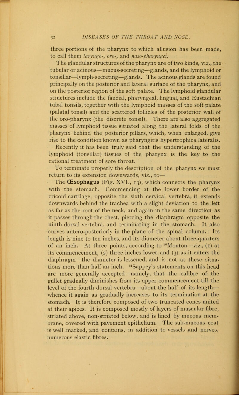 three portions of the pharynx to which allusion has been made, to call them laryngo-, oro-, and naso-pharyngei. The glandular structures of the pharynx are of two kinds, viz., the tubular or acinous—mucus-secreting—glands, and the lymphoid or tonsillar—lymph-secreting—glands. The acinous glands are found principally on the posterior and lateral surface of the pharynx, and on the posterior region of the soft palate. The lymphoid glandular structures include the faucial, pharyngeal, lingual, and Eustachian tubal tonsils, together with the lymphoid masses of the soft palate (palatal tonsil) and the scattered follicles of the posterior wall of the oro-pharynx (the discrete tonsil). There are also aggregated masses of lymphoid tissue situated along the lateral folds of the pharynx behind the posterior pillars, which, when enlarged, give rise to the condition known as pharyngitis hypertrophica lateralis. Recently it has been truly said that the understanding of the lymphoid (tonsillar) tissues of the pharynx is the key to the rational treatment of sore throat. To terminate properly the description of the pharynx we must return to its extension downwards, viz., to— The CEsophagus (Fig. XVI., 13), which connects the pharynx with the stomach. Commencing at the lower border of the cricoid cartilage, opposite the sixth cervical vertebra, it extends downwards behind the trachea with a slight deviation to the left as far as the root of the neck, and again in the same direction as it passes through the chest, piercing the diaphragm opposite the ninth dorsal vertebra, and terminating in the stomach. It also curves antero-posteriorly in the plane of the spinal column. Its length is nine to ten inches, and its diameter about three-quarters of an inch. At three points, according to *2uMouton—viz., (1) at its commencement, (2) three inches lower, and (3) as it enters the diaphragm—the diameter is lessened, and is not at these situa- tions more than half an inch. 21Sappey's statements on this head are more generally accepted—namely, that the calibre of the gullet gradually diminishes from its upper commencement till the level of the fourth dorsal vertebra—about the half of its length— whence it again as gradually increases to its termination at the stomach. It is therefore composed of two truncated cones united at their apices. It is composed mostly of layers of muscular fibre, striated above, non-striated below, and is lined by mucous mem- brane, covered with pavement epithelium. The sub-mucous coat is well marked, and contains, in addition to vessels and nerves, numerous elastic fibres.