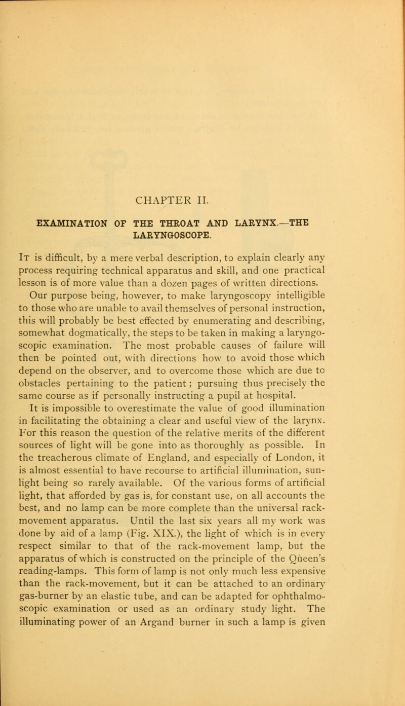 EXAMINATION OF THE THROAT AND LARYNX.—THE LARYNGOSCOPE. It is difficult, by a mere verbal description, to explain clearly any process requiring technical apparatus and skill, and one practical lesson is of more value than a dozen pages of written directions. Our purpose being, however, to make laryngoscopy intelligible to those who are unable to avail themselves of personal instruction, this will probably be best effected by enumerating and describing, somewhat dogmatically, the steps to be taken in making a laryngo- scopy examination. The most probable causes of failure will then be pointed out, with directions how to avoid those which depend on the observer, and to overcome those which are due to obstacles pertaining to the patient ; pursuing thus precisely the same course as if personally instructing a pupil at hospital. It is impossible to overestimate the value of good illumination in facilitating the obtaining a clear and useful view of the larynx. For this reason the question of the relative merits of the different sources of light will be gone into as thoroughly as possible. In the treacherous climate of England, and especially of London, it is almost essential to have recourse to artificial illumination, sun- light being so rarely available. Of the various forms of artificial light, that afforded by gas is, for constant use, on all accounts the best, and no lamp can be more complete than the universal rack- movement apparatus. Until the last six years all my work was done by aid of a lamp (Fig. XIX.), the light of which is in every respect similar to that of the rack-movement lamp, but the apparatus of which is constructed on the principle of the Queen's reading-lamps. This form of lamp is not only much less expensive than the rack-movement, but it can be attached to an ordinary gas-burner by an elastic tube, and can be adapted for ophthalmo- scopic examination or used as an ordinary study light. The illuminating power of an Argand burner in such a lamp is given