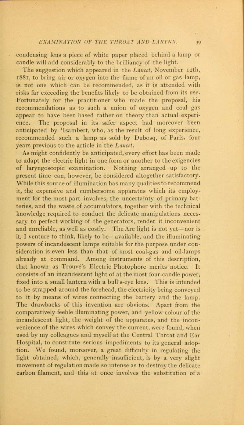 condensing lens a piece of white paper placed behind a lamp or candle will add considerably to the brilliancy of the light. The suggestion which appeared in the Lancet, November 12th, 1881, to bring air or oxygen into the flame of an oil or gas lamp, is not one which can be recommended, as it is attended with risks far exceeding the benefits likely to be obtained from its use. Fortunately for the practitioner who made the proposal, his recommendations as to such a union of oxygen and coal gas appear to have been based rather on theory than actual experi- ence. The proposal in its safer aspect had moreover been anticipated by Tsambert, who, as the result of long experience, recommended such a lamp as sold by Dubosq, of Paris, four years previous to the article in the Lancet. As might confidently be anticipated, every effort has been made to adapt the electric light in one form or another to the exigencies of laryngoscopic examination. Nothing arranged up to the present time can, however, be considered altogether satisfactory. While this source of illumination has many qualities to recommend it, the expensive and cumbersome apparatus which its employ- ment for the most part involves, the uncertainty of primary bat- teries, and the waste of accumulators, together with the technical knowledge required to conduct the delicate manipulations neces- sary to perfect working of the generators, render it inconvenient and unreliable, as well as costly. The Arc light is not yet—nor is it, I venture to think, likely to be— available, and the illuminating powers of incandescent lamps suitable for the purpose under con- sideration is even less than that of most coal-gas and oil-lamps already at command. Among instruments of this description, that known as Trouve's Electric Photophore merits notice. It consists of an incandescent light of at the most four-candle power, fixed into a small lantern with a bull's-eye lens. This is intended to be strapped around the forehead, the electricity being conveyed to it by means of wires connecting the battery and the lamp. The drawbacks of this invention are obvious. Apart from the comparatively feeble illuminating power, and yellow colour of the incandescent light, the weight of the apparatus, and the incon- venience of the wires which convey the current, were found, when used by my colleagues and myself at the Central Throat and Ear Hospital, to constitute serious impediments to its general adop- tion. We found, moreover, a great difficulty in regulating the light obtained, which, generally insufficient, is by a very slight movement of regulation made so intense as to destroy the delicate carbon filament, and this at once involves the substitution of a