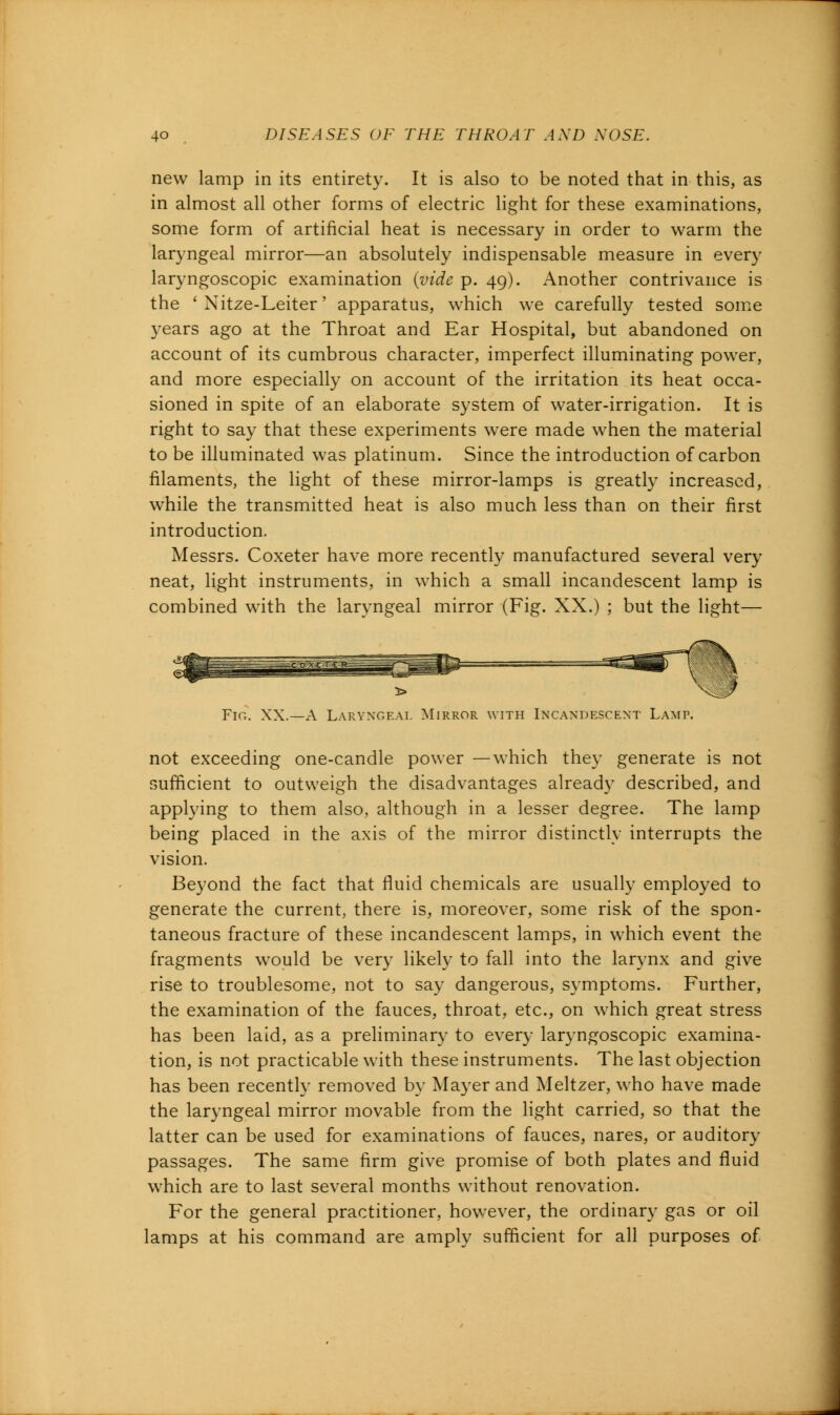 new lamp in its entirety. It is also to be noted that in this, as in almost all other forms of electric light for these examinations, some form of artificial heat is necessary in order to warm the laryngeal mirror—an absolutely indispensable measure in every laryngoscopic examination (vide p. 49). Another contrivance is the ' Nitze-Leiter' apparatus, which we carefully tested some years ago at the Throat and Ear Hospital, but abandoned on account of its cumbrous character, imperfect illuminating power, and more especially on account of the irritation its heat occa- sioned in spite of an elaborate system of water-irrigation. It is right to say that these experiments were made when the material to be illuminated was platinum. Since the introduction of carbon filaments, the light of these mirror-lamps is greatly increased, while the transmitted heat is also much less than on their first introduction. Messrs. Coxeter have more recently manufactured several very neat, light instruments, in which a small incandescent lamp is combined with the laryngeal mirror (Fig. XX.) ; but the light— 5> Fir.. XX.—A Laryngeal Mirror with Incandescent Lamp. not exceeding one-candle power —which they generate is not sufficient to outweigh the disadvantages already described, and applying to them also, although in a lesser degree. The lamp being placed in the axis of the mirror distinctly interrupts the vision. Beyond the fact that fluid chemicals are usually employed to generate the current, there is, moreover, some risk of the spon- taneous fracture of these incandescent lamps, in which event the fragments would be very likely to fall into the larynx and give rise to troublesome, not to say dangerous, symptoms. Further, the examination of the fauces, throat, etc., on which great stress has been laid, as a preliminary to every laryngoscopic examina- tion, is not practicable with these instruments. The last objection has been recently removed by Mayer and Meltzer, who have made the laryngeal mirror movable from the light carried, so that the latter can be used for examinations of fauces, nares, or auditory passages. The same firm give promise of both plates and fluid which are to last several months without renovation. For the general practitioner, however, the ordinary gas or oil lamps at his command are amply sufficient for all purposes of