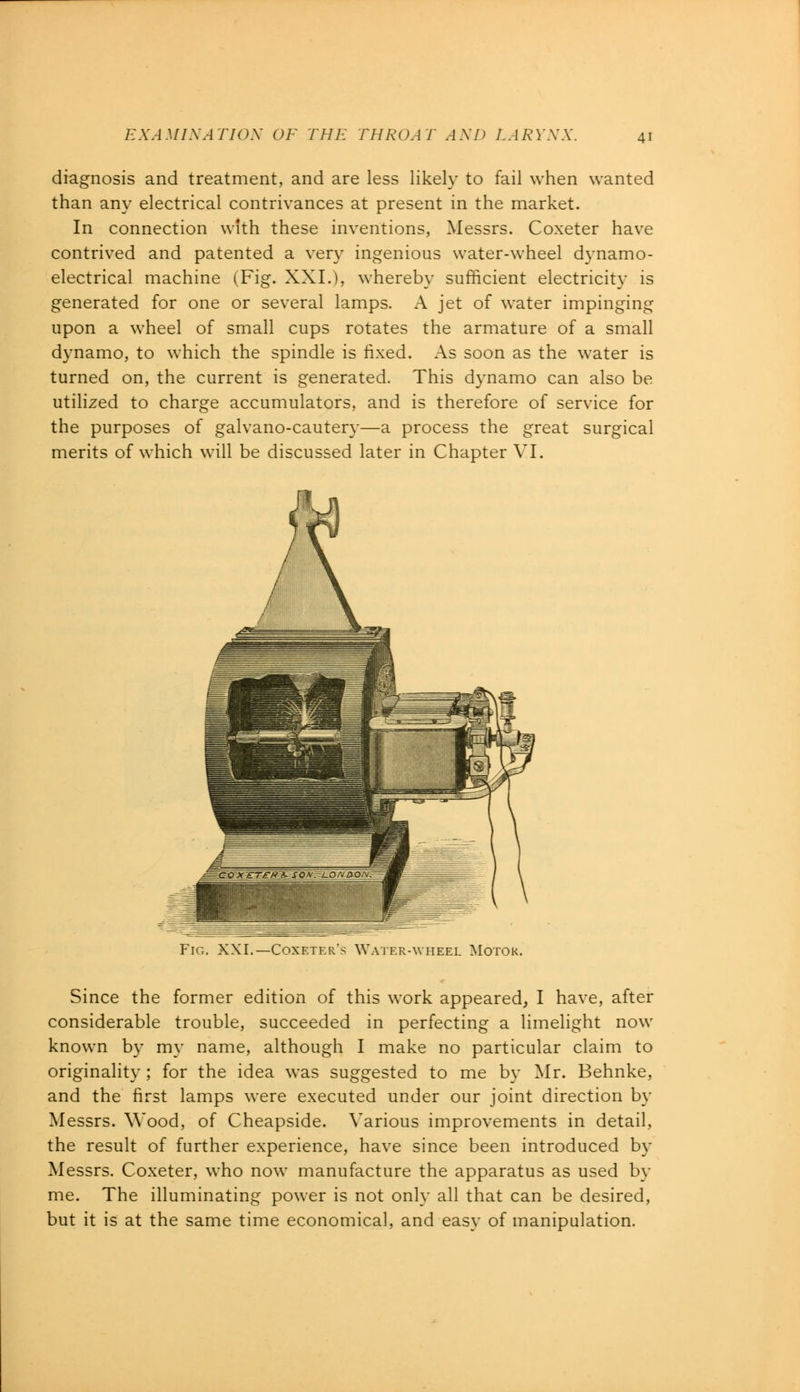 diagnosis and treatment, and are less likely to fail when wanted than any electrical contrivances at present in the market. In connection with these inventions, Messrs. Coxeter have contrived and patented a very ingenious water-wheel dynamo- electrical machine (Fig. XXL), whereby sufficient electricity is generated for one or several lamps. A jet of water impinging upon a wheel of small cups rotates the armature of a small dynamo, to which the spindle is fixed. As soon as the water is turned on, the current is generated. This dynamo can also be utilized to charge accumulators, and is therefore of service for the purposes of galvano-cautery—a process the great surgical merits of which will be discussed later in Chapter VI. Fig. XXI.—Coxeter's Waterayheel Motor. Since the former edition of this work appeared, I have, after considerable trouble, succeeded in perfecting a limelight now known by my name, although I make no particular claim to originality ; for the idea was suggested to me by Mr. Behnke and the first lamps were executed under our joint direction by Messrs. Wood, of Cheapside. Various improvements in detail the result of further experience, have since been introduced b\ Messrs. Coxeter, who now manufacture the apparatus as used by me. The illuminating power is not only all that can be desired but it is at the same time economical, and easy of manipulation.
