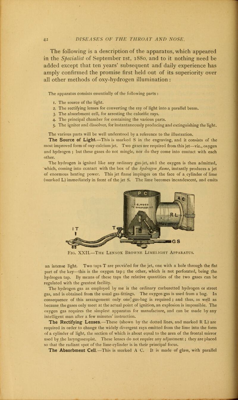 The following is a description of the apparatus, which appeared in the Specialist of September ist, 1880, and to it nothing need be added except that ten years' subsequent and daily experience has amply confirmed the promise first held out of its superiority over all other methods of oxy-hydrogen illumination : The apparatus consists essentially of the following parts : 1. The source of the light. 2. The rectifying lenses for converting the ray of light into a parallel beam. 3. The absorbment cell, for arresting the calorific rays. 4. The principal chamber for containing the various parts. 5. The igniter and dissolver, for instantaneously producing and extinguishing the light. The various parts will be well understood by a reference to the illustration. The Source of Light.—This is marked S in the engraving, and it consists of the most improved form of oxy-calcium jet. Two gases are required from this jet—viz., oxygen and hydrogen ; but these gases do not mingle, nor do they come into contact with each other. The hydrogen is ignited like any ordinary gas-jet, and the oxygen is then admitted, which, coming into contact with the box of the hydrogen flame, instantly produces a jet of enormous heating power. This jet flame impinges on the face of a cylinder of lime (marked L) immediately in front of the jet S. The lime becomes incandescent, and emits Fig. XXII.—The Lennox Browne Limelight Apparatus. an intense light. Two laps T are provided for the jet, one with a hole through the flat part of the key—this is the oxygen tap; the other, which is not perforated, being the hydrogen tap. By means of these taps the relative quantities of the two gases can be regulated with the greatest facility. The hydrogen gas as employed by me is the ordinary carburetted hydrogen or street gas, and is obtained from the usual gas fittings. The oxygen gas is used from a bag. In consequence of this arrangement only one gasd^ag is required ; and thus, as well as because the gases only meet at the actual point of ignition, an explosion is impossible. The oxygen gas requires the simplest apparatus for manufacture, and can be made by any intelligent man after a few minutes' instruction. The Rectifying Lenses.—These (shown by the dotted lines, and marked R L) are required in order to change the widely divergent rays emitted from the lime into the form of a cylinder of light, the section of which is about equal to the area of the frontal mirror used by the laryngoscopist. These lenses do not require any adjustment; they are placed so that the radiant spot of the lime-cylinder is in their principal focus. The Absorbment Cell.—This is marked A C. It is made of glass, with parallel