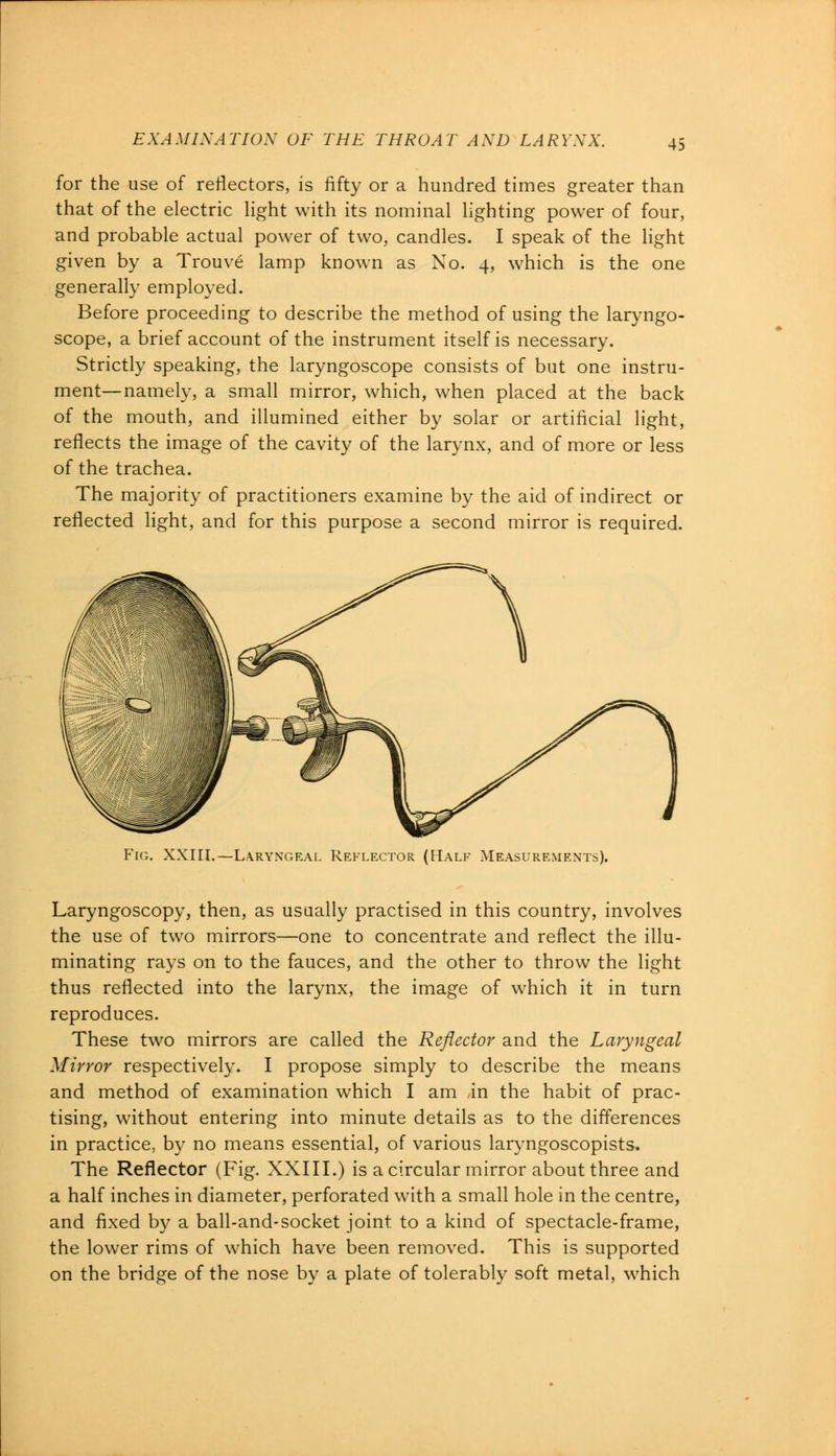 for the use of reflectors, is fifty or a hundred times greater than that of the electric light with its nominal lighting power of four, and probable actual power of two, candles. I speak of the light given by a Trouve lamp known as No. 4, which is the one generally employed. Before proceeding to describe the method of using the laryngo- scope, a brief account of the instrument itself is necessary. Strictly speaking, the laryngoscope consists of but one instru- ment— namely, a small mirror, which, when placed at the back of the mouth, and illumined either by solar or artificial light, reflects the image of the cavity of the larynx, and of more or less of the trachea. The majority of practitioners examine by the aid of indirect or reflected light, and for this purpose a second mirror is required. Fig. XXIII.—Laryngeal Reflector (Half Measurements). Laryngoscopy, then, as usually practised in this country, involves the use of two mirrors—one to concentrate and reflect the illu- minating rays on to the fauces, and the other to throw the light thus reflected into the larynx, the image of which it in turn reproduces. These two mirrors are called the Reflector and the Laryngeal Mirror respectively. I propose simply to describe the means and method of examination which I am in the habit of prac- tising, without entering into minute details as to the differences in practice, by no means essential, of various laryngoscopists. The Reflector (Fig. XXIII.) is a circular mirror about three and a half inches in diameter, perforated with a small hole in the centre, and fixed by a ball-and-socket joint to a kind of spectacle-frame, the lower rims of which have been removed. This is supported on the bridge of the nose by a plate of tolerably soft metal, which