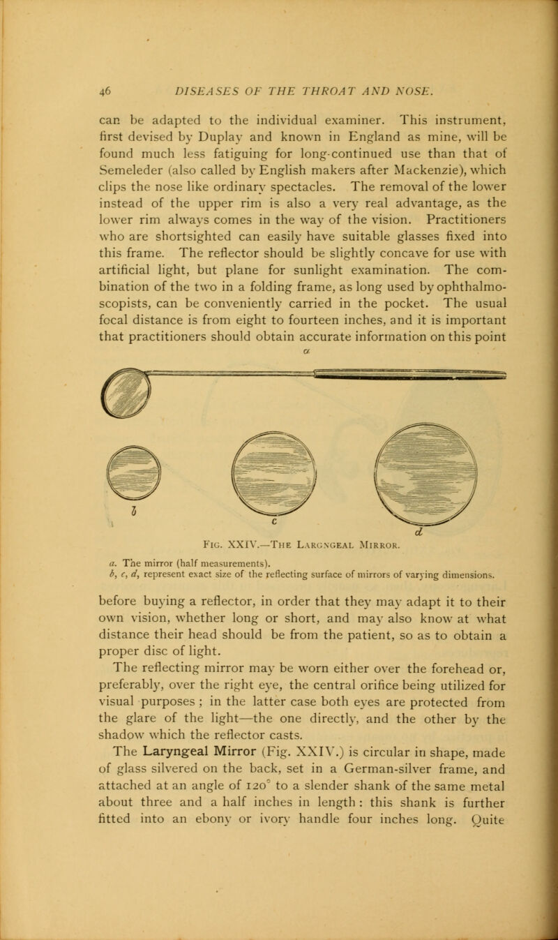 can be adapted to the individual examiner. This instrument, first devised by Duplay and known in England as mine, will be found much less fatiguing for long-continued use than that of Semeleder (also called by English makers after Mackenzie), which clips the nose like ordinary spectacles. The removal of the lower instead of the upper rim is also a very real advantage, as the lower rim always comes in the way of the vision. Practitioners who are shortsighted can easily have suitable glasses fixed into this frame. The reflector should be slightly concave for use with artificial light, but plane for sunlight examination. The com- bination of the two in a folding frame, as long used by ophthalmo- scopists, can be conveniently carried in the pocket. The usual focal distance is from eight to fourteen inches, and it is important that practitioners should obtain accurate information on this point d Fig. XXIV.—The Largngeal Mirror. a. The mirror (half measurements). 6, c, d, represent exact size of the reflecting surface of mirrors of varying dimensions. before buying a reflector, in order that they may adapt it to their own vision, whether long or short, and may also know at what distance their head should be from the patient, so as to obtain a proper disc of light. The reflecting mirror may be worn either over the forehead or, preferably, over the right eye, the central orifice being utilized for visual purposes ; in the latter case both eyes are protected from the glare of the light—the one directly, and the other by the shadow which the reflector casts. The Laryngeal Mirror (Fig. XXIY.) is circular in shape, made of glass silvered on the back, set in a German-silver frame, and attached at an angle of 120° to a slender shank of the same metal about three and a half inches in length : this shank is further fitted into an ebony or ivory handle four inches long. Quite
