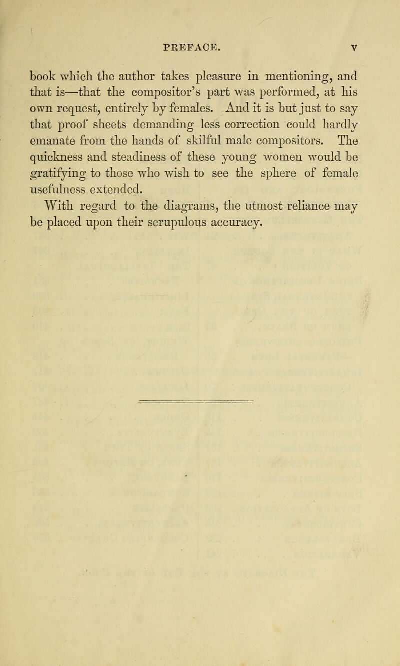 book which the author takes pleasure in mentioning, and that is—that the compositor's part was performed, at his own request, entirely by females. And it is but just to say that proof sheets demanding less correction could hardly emanate from the hands of skilful male compositors. The quickness and steadiness of these young women would be gratifying to those who wish to see the sphere of female usefulness extended. With regard to the diagrams, the utmost reliance may be placed upon their scrupulous accuracy.