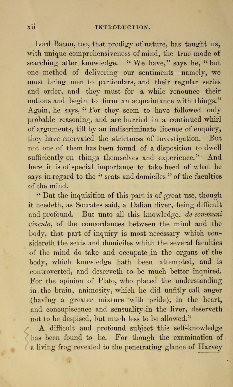 Lord Bacon, too, that prodigy of nature, has taught us, with unique comprehensiveness of mind, the true mode of searching after knowledge.  We have, says he, but one method of delivering our sentiments—namely, we must bring men to particulars, and their regular series and order, and they must for a while renounce their notions and begin to form an acquaintance with things. Again, he says,  For they seem to have followed only probable reasoning, and are hurried in a continued whirl of arguments, till by an indiscriminate licence of enquiry, they have enervated the strictness of investigation. But not one of them has been found of a disposition to dwell sufficiently on things themselves and experience. And here it is of special importance to take heed of what he says in regard to the  seats and domiciles of the faculties of the mind.  But the inquisition of this part is of great use, though it needeth, as Socrates said, a Dalian diver, being difficult and profound. But unto all this knowledge, de communi vinculo, of the concordances between the mind and the body, that part of inquiry is most necessary which con- sidereth the seats and domiciles which the several faculties of the mind do take and occupate in the organs of the body, which knowledge hath been attempted, and is controverted, and deserveth to- be much better inquired. For the opinion of Plato, who placed the understanding in.the brain, animosity, which he did unfitly call anger (having a greater mixture with pride), in the heart, and concupiscence and sensuality in the liver, deserveth not to be despised, but much less to be allowed. A difficult and profound subject this self-knowledge has been found to be. For though the examination of a living frog revealed to the penetrating glance of Harvey