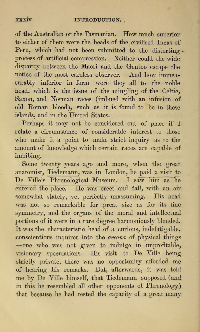 of the Australian or the Tasmanian. How much superior to either of them were the heads of the civilised Incas of Peru, which had not been submitted to the distorting process of artificial compression. Neither could the wide disparity between the Maori and the Gentoo escape the notice of the most careless observer. And how immea- surably inferior in form were they all to the noble head, which is the issue of the mingling of the Celtic, Saxon, and Norman races (imbued with an infusion of old Roman blood), such as it is found to be in these islands, and in the United States. Perhaps it may not be considered out of place if I relate a circumstance of considerable interest to those who make it a point to make strict inquiry as to the amount of knowledge which certain races are capable of imbibing. Some twenty years ago and more, when the great anatomist, Tiedemann, was in London, he paid a visit to De Ville's Phrenological Museum. I saw him as he entered the place. He was erect and tall, with an air somewhat stately, yet perfectly unassuming. His head was not so remarkable for great size as for its fine symmetry, and the organs of the moral and intellectual portions of it were in a rare degree harmoniously blended. It was the characteristic head of a curious, indefatigable, conscientious inquirer into the arcana of physical things —one who was not given to indulge in unprofitable, visionary speculations. His visit to De Ville being strictly private, there was no opportunity afforded me of hearing his remarks. But, afterwards, it was told me by De Ville himself, that Tiedemann supposed (and in this he resembled all other opponents of Phrenology) that because he had tested the capacity of a great many