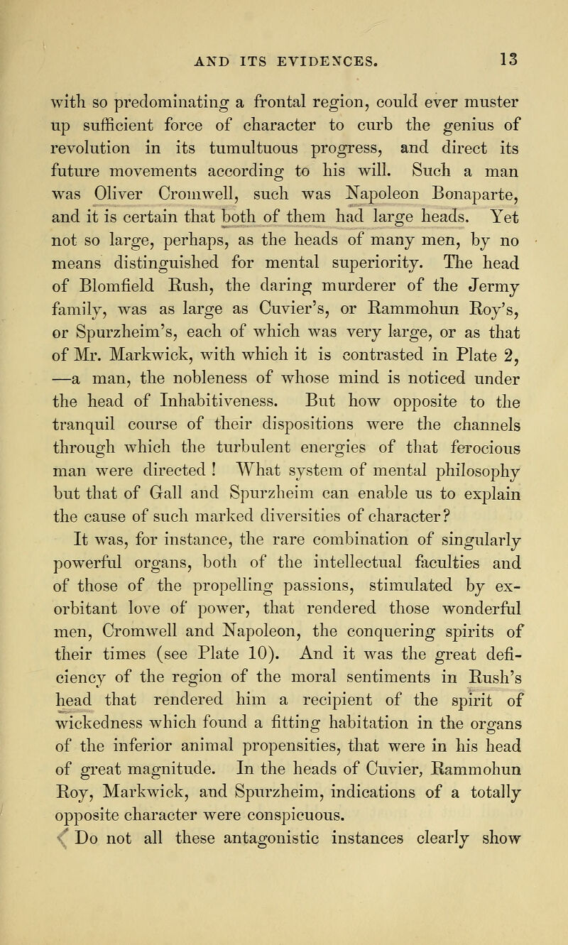 with so predominating a frontal region, could ever muster up sufficient force of character to curb the genius of revolution in its tumultuous progress, and direct its future movements according to his will. Such a man was Oliver Cromwell, such was Napoleon Bonaparte, and it is certain that both of them had large heads. Yet not so large, perhaps, as the heads of many men, by no means distinguished for mental superiority. The head of Blomfield Kush, the daring murderer of the Jermy family? was as large as Cuvier's, or Rammohun Roy's, or Spurzheim's, each of which was very large, or as that of Mr. Markwick, with which it is contrasted in Plate 2, —a man, the nobleness of whose mind is noticed under the head of Inhabitiveness. But how opposite to the tranquil course of their dispositions were the channels through which the turbulent energies of that ferocious man were directed ! What system of mental philosophy but that of Gall and Spurzheim can enable us to explain the cause of such marked diversities of character ? It was, for instance, the rare combination of singularly powerful organs, both of the intellectual faculties and of those of the propelling passions, stimulated by ex- orbitant love of power, that rendered those wonderful men, Cromwell and Napoleon, the conquering spirits of their times (see Plate 10). And it was the great defi- ciency of the region of the moral sentiments in Push's head that rendered him a recipient of the spirit of wickedness which found a fitting habitation in the organs of the inferior animal propensities, that were in his head of great magnitude. In the heads of Cuvier, Rammohun Roy, Markwick, and Spurzheim, indications of a totally opposite character were conspicuous. Do not all these antagonistic instances clearly show