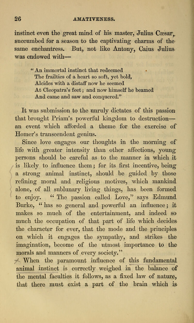 instinct even the great mind of his master, Julius Caesar,, succumbed for a season to the captivating charms of the same enchantress. But, not like Antony, Gaius Julius- was endowed with—  An immortal instinct that redeemed The frailties of a heart so soft, yet bold, Alcides with a distaff now he seemed At Cleopatra's feet; and now himself he beamed And came and saw and conquered. It was submission to the unruly dictates of this passion that brought Priam's powerful kingdom to destruction— an event which afforded a theme for the exercise of Homer's transcendent genius. Since love engages our thoughts in the morning of* life with greater intensity than other affections, young persons should be careful as to the manner in which it is likely to influence them; for its first incentive, being a strong animal instinct, should be guided by those refining moral and religious motives, which mankind alone, of all sublunary living things, has been formed to enjoy.  The passion called Love, says Edmund Burke,  has so general and powerful an influence; it makes so much of the entertainment, and indeed so much the occupation of that part of life which decides the character for ever, that the mode and the principles on which it engages the sympathy, and strikes the imagination, become of the utmost importance to the morals and manners of every society. When the paramount influence of this fundamental animal instinct is correctly weighed in the balance of the mental faculties it follows, as a fixed law of nature, that there must exist a part of the brain which is*