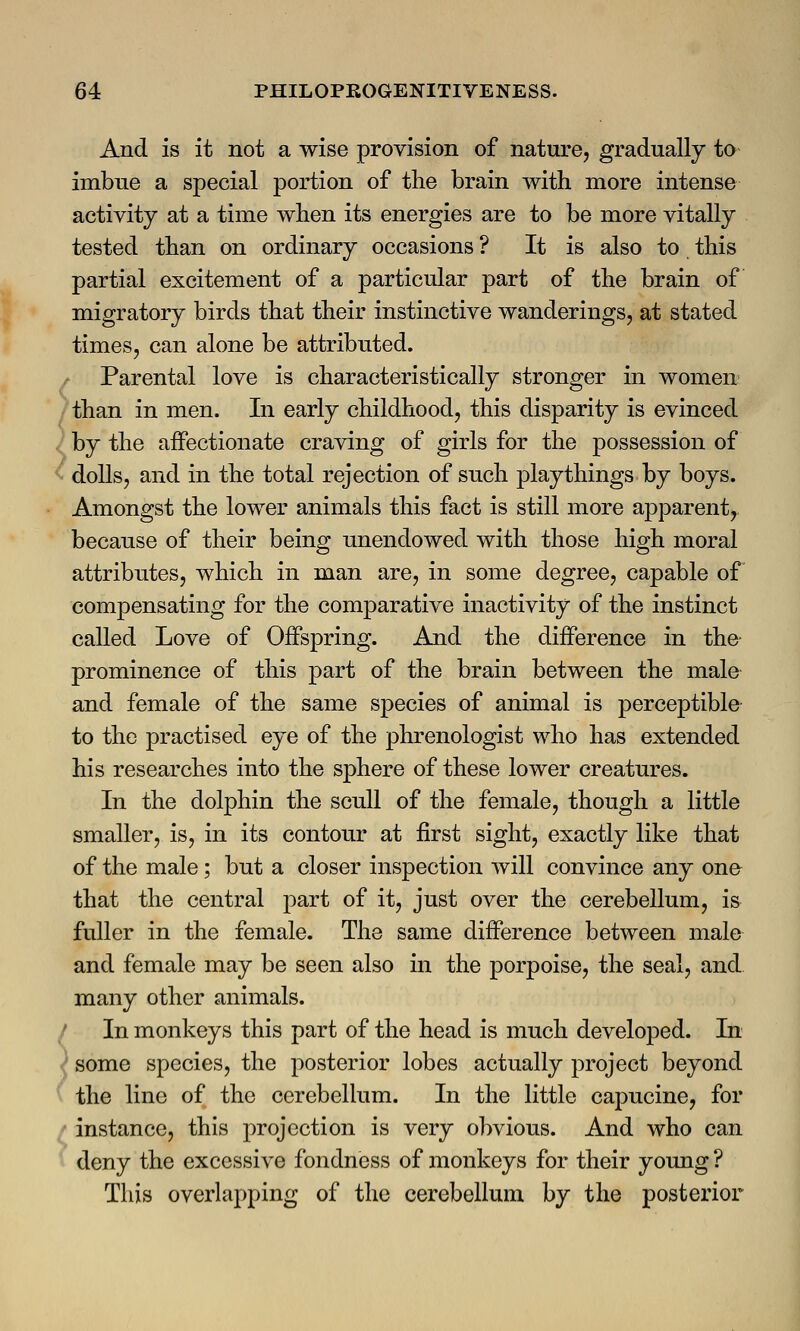 And is it not a wise provision of nature, gradually to imbue a special portion of the brain with more intense activity at a time when its energies are to be more vitally tested than on ordinary occasions ? It is also to this partial excitement of a particular part of the brain of migratory birds that their instinctive wanderings, at stated times, can alone be attributed. Parental love is characteristically stronger in women than in men. In early childhood, this disparity is evinced by the affectionate craving of girls for the possession of dolls, and in the total rejection of such playthings by boys. Amongst the lower animals this fact is still more apparent, because of their being unendowed with those high moral attributes, which in man are, in some degree, capable of compensating for the comparative inactivity of the instinct called Love of Offspring. And the difference in the prominence of this part of the brain between the male and female of the same species of animal is perceptible to the practised eye of the phrenologist who has extended his researches into the sphere of these lower creatures. In the dolphin the scull of the female, though a little smaller, is, in its contour at first sight, exactly like that of the male; but a closer inspection will convince any one that the central part of it, just over the cerebellum, is fuller in the female. The same difference between male and female may be seen also in the porpoise, the seal, and many other animals. In monkeys this part of the head is much developed. In some species, the posterior lobes actually project beyond the line of the cerebellum. In the little capucine, for instance, this projection is very obvious. And who can deny the excessive fondness of monkeys for their young ? This overlapping of the cerebellum by the posterior