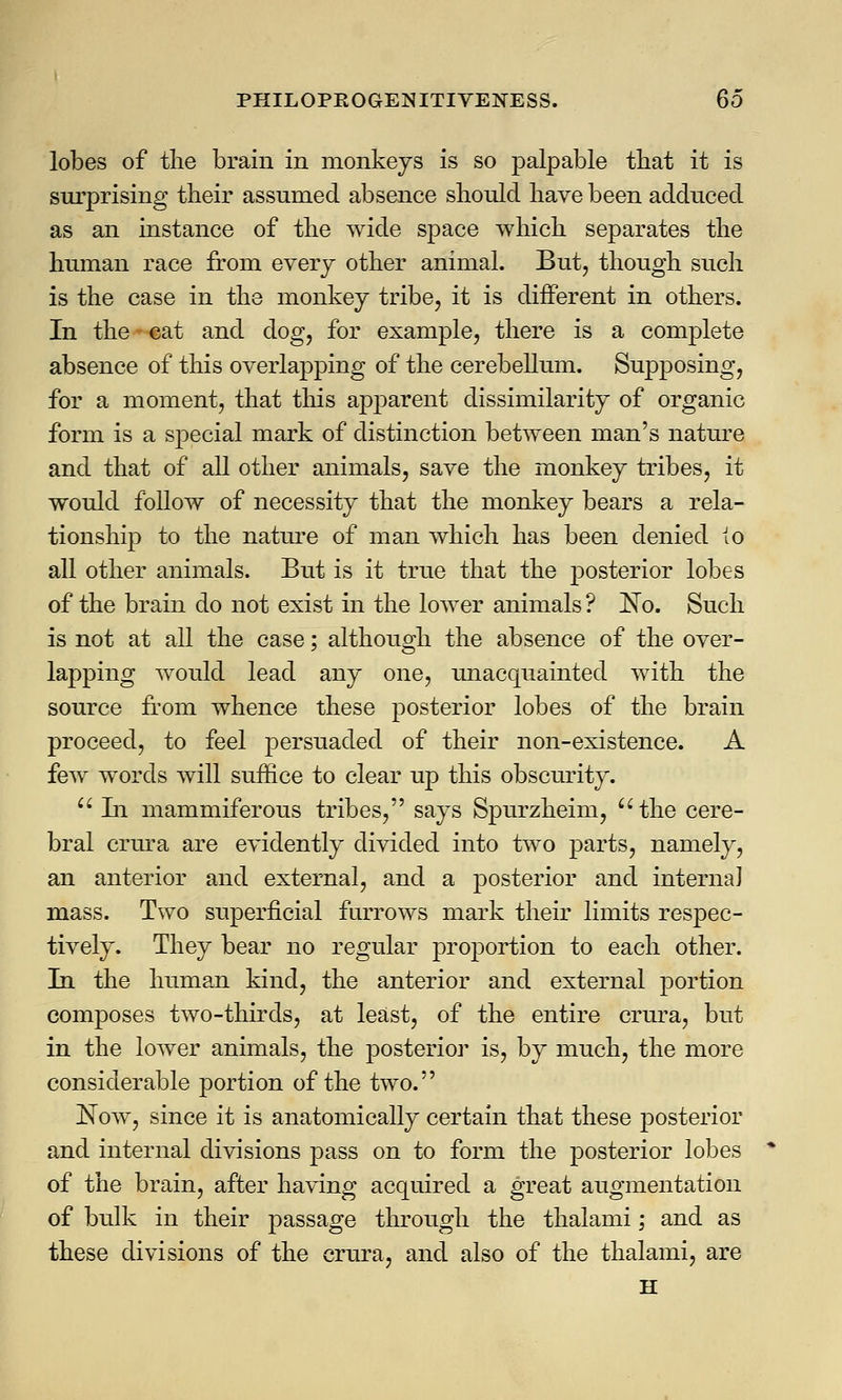 lobes of the brain in monkeys is so palpable that it is surprising their assumed absence should have been adduced as an instance of the wide space which separates the human race from every other animal. But, though such is the case in the monkey tribe, it is different in others. In the - cat and dog, for example, there is a complete absence of this overlapping of the cerebellum. Supposing, for a moment, that this apparent dissimilarity of organic form is a special mark of distinction between man's nature and that of all other animals, save the monkey tribes, it would follow of necessity that the monkey bears a rela- tionship to the nature of man which has been denied io all other animals. But is it true that the posterior lobes of the brain do not exist in the lower animals ? ~No. Such is not at all the case; although the absence of the over- lapping would lead any one, unacquainted with the source from whence these posterior lobes of the brain proceed, to feel persuaded of their non-existence. A few words will suffice to clear up this obscurity.  In mammiferous tribes, says Spurzheim, the cere- bral crura are evidently divided into two parts, namely, an anterior and external, and a posterior and interna] mass. Two superficial furrows mark their limits respec- tively. They bear no regular proportion to each other. In the human kind, the anterior and external portion composes two-thirds, at least, of the entire crura, but in the lower animals, the posterior is, by much, the more considerable portion of the two. Now, since it is anatomically certain that these posterior and internal divisions pass on to form the posterior lobes of the brain, after having acquired a great augmentation of bulk in their passage through the thalami; and as these divisions of the crura, and also of the thalami, are H