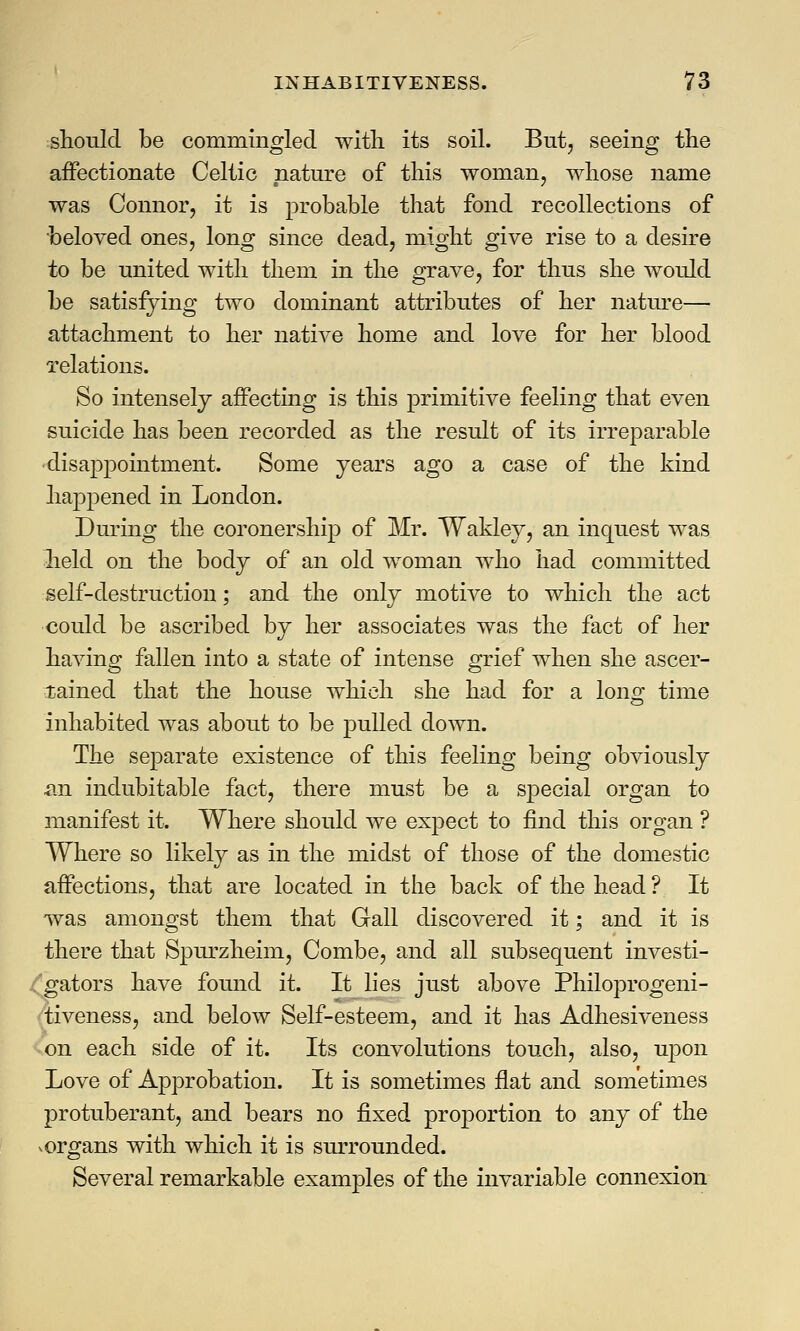 should be commingled with its soil. But, seeing the affectionate Celtic nature of this woman, whose name was Connor, it is probable that fond recollections of beloved ones, long since dead, might give rise to a desire to be united with them in the grave, for thus she would be satisfying two dominant attributes of her nature— attachment to her native home and love for her blood relations. So intensely affecting is this primitive feeling that even suicide has been recorded as the result of its irreparable •disappointment. Some years ago a case of the kind happened in London. During the coronership of Mr. Wakley, an inquest was held on the body of an old woman who had committed self-destruction; and the only motive to which the act could be ascribed by her associates was the fact of her having fallen into a state of intense grief when she ascer- tained that the house which she had for a long time inhabited was about to be pulled down. The separate existence of this feeling being obviously an indubitable fact, there must be a special organ to manifest it. Where should we expect to find this organ ? Where so likely as in the midst of those of the domestic affections, that are located in the back of the head ? It was amongst them that Gall discovered it; and it is there that Spm-zheim, Combe, and all subsequent investi- 'gators have found it. It lies just above Philoprogeni- tiveness, and below Self-esteem, and it has Adhesiveness on each side of it. Its convolutions touch, also, upon Love of Approbation. It is sometimes flat and sometimes protuberant, and bears no fixed proj)ortion to any of the vorgans with which it is surrounded. Several remarkable examples of the invariable connexion